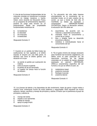 34 
6. Una de las funciones fundamentales de los 
músculos consiste en transformar la energía 
química en trabajo mecánico o fuerza. 
Usted, como docente de Educación Física, 
en un programa de entrenamiento deportivo, 
pondría en juego esta función en un 
entrenamiento desde las propiedades 
fundamentales mecánicas de 
A. la resistencia 
B. la velocidad 
C. los músculos 
D. la elasticidad 
Respuesta Correcta: C 
7. Cuando en un partido de fútbol todas las 
sustituciones se han agotado y el árbitro 
expulsa al arquero por una falta grave, la 
decisión que toma el árbitro genera una 
situación en la que 
A. se pierde el partido por sustracción de 
materia 
B. entra el arquero suplente 
C. el partido se da por terminado 
D. un jugador de campo hace la función 
de arquero 
Respuesta Correcta: D 
8. "La educación del niño debe basarse 
principalmente en el movimiento de su 
actividad innata, en el valor creativo de su 
acción, ya que a través de todo ello, él 
manifiesta su deseo de expresión y 
comprensión". (SPENCER.TEORIA 
CATARTICA). Según la afirmación anterior, 
la educación del niño debe ser 
A. espontánea, de acuerdo con su 
madurez y capacidad comunicativa 
B. orientada hacia el conocimiento y 
control de su cuerpo 
C. libre y dirigida hacia su desarrollo 
emocional y afectivo 
D. metódica e individualizada hacia el 
conocimiento del ser 
Respuesta Correcta: A 
9. "Es el gasto mínimo de energía necesario 
para mantener las funciones vegetativas y se 
define como el calor producido por las 
reacciones químicas de las células 
corporales en un estado de reposo absoluto 
expresado en calorías". (REYNALES, 
2000).La característica específica del ser 
humano a la que se refiere el autor, es 
A. metabolismo basal 
B. anatomía muscular 
C. fisiología muscular 
D. anatomía laboral 
Respuesta Correcta: A 
10. Los jóvenes de talento y los deportistas de alto rendimiento, tratan de ganar o lograr metas a 
máximo nivel, entrenando mucho de modo sistémico y responsable. Ellos requieren de mucho 
esfuerzo, tiempo, sacrificio y manejo de principios y valores. El factor que no pertenece al grupo de 
principios y valores es 
A. manejo del estrés 
B. respeto a sus oponentes 
C. trabajo en equipo 
D. apoyo al juego limpio 
Respuesta Correcta: A 
 