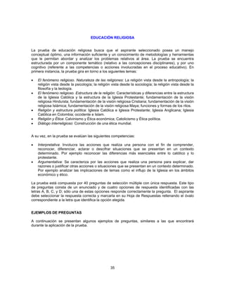 EDUCACIÓN RELIGIOSA 
La prueba de educación religiosa busca que el aspirante seleccionado posea un manejo 
conceptual óptimo, una información suficiente y un conocimiento de metodologías y herramientas 
que le permitan abordar y analizar los problemas relativos al área. La prueba se encuentra 
estructurada por un componente temático (relativo a las concepciones disciplinares), y por uno 
cognitivo (referente a las competencias o acciones involucradas en el proceso educativo). En 
primera instancia, la prueba gira en torno a los siguientes temas: 
• El fenómeno religioso. Naturaleza de las religiones: La religión vista desde la antropología; la 
religión vista desde la psicología; la religión vista desde la sociología; la religión vista desde la 
filosofía y la teología. 
• El fenómeno religioso. Estructura de la religión: Características y diferencias entre la estructura 
de la Iglesia Católica y la estructura de la Iglesia Protestante; fundamentación de la visión 
religiosa Hinduísta; fundamentación de la visión religiosa Cristiana; fundamentación de la visión 
religiosa Islámica; fundamentación de la visión religiosa Maya; funciones y formas de los ritos. 
• Religión y estructura política: Iglesia Católica e Iglesia Protestante; Iglesia Anglicana; Iglesia 
35 
Católica en Colombia; occidente e Islam. 
• Religión y Ética: Calvinismo y Ética económica; Catolicismo y Ética política. 
• Diálogo interreligioso: Construcción de una ética mundial. 
A su vez, en la prueba se evalúan las siguientes competencias: 
• Interpretativa: Involucra las acciones que realiza una persona con el fin de comprender, 
reconocer, diferenciar, aclarar o descifrar situaciones que se presentan en un contexto 
determinado. Por ejemplo reconocer las diferencias más esenciales entre lo católico y lo 
protestante. 
• Argumentativa: Se caracteriza por las acciones que realiza una persona para explicar, dar 
razones o justificar otras acciones o situaciones que se presentan en un contexto determinado. 
Por ejemplo analizar las implicaciones de temas como el influjo de la Iglesia en los ámbitos 
económico y ético. 
La prueba está compuesta por 40 preguntas de selección múltiple con única respuesta. Este tipo 
de preguntas consta de un enunciado y de cuatro opciones de respuesta identificadas con las 
letras A, B, C, y D; sólo una de estas opciones responde correctamente la pregunta. El aspirante 
debe seleccionar la respuesta correcta y marcarla en su Hoja de Respuestas rellenando el óvalo 
correspondiente a la letra que identifica la opción elegida. 
EJEMPLOS DE PREGUNTAS 
A continuación se presentan algunos ejemplos de preguntas, similares a las que encontrará 
durante la aplicación de la prueba. 
 