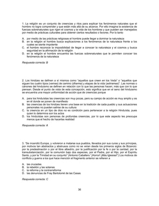 1. La religión es un conjunto de creencias y ritos para explicar los fenómenos naturales que el 
hombre no logra comprender y que están más allá de su alcance. Por ello imagina la existencia de 
fuerzas sobrenaturales que rigen el cosmos y la vida de los hombres y que pueden ser manejados 
por medio de prácticas culturales para obtener ciertos resultados o favores. Por lo tanto 
A. por medio de las prácticas religiosas el hombre puede llegar a dominar la naturaleza 
B. en la religión el hombre busca explicaciones a los fenómenos de la naturaleza frente a los 
36 
cuales se siente impotente 
C. el hombre reconoce la imposibilidad de llegar a conocer la naturaleza y el cosmos y busca 
seguridad en la afirmación de la religión 
D. en la religión el hombre encuentra las fuerzas sobrenaturales que le permiten conocer los 
fenómenos de la naturaleza 
Respuesta correcta: B 
2. Los hindúes se definen a sí mismos como “aquellos que creen en los Veda” o “aquellos que 
siguen los cuatro tipos (varnas) de camino (dharma) y etapas de la vida (ashramas)”. Las normas o 
cánones del hinduismo se definen en relación con lo que las personas hacen, más que con lo que 
piensan. Desde el punto de vista de esta concepción, esto significa que en el seno del hinduismo 
se encuentra una mayor uniformidad de acción que de creencias porque 
A. para los hinduístas las creencias son muy pocas, pero su campo de acción es muy amplio y es 
en él donde se ponen de manifiesto 
B. las creencias de los hindúes tienen una base en la tradición de cada pueblo y sus actuaciones 
personales no pueden salirse de su cultura 
C. la creencia en un tipo de dios no es condición para pertenecer a la religión Hinduísta, pues 
quien lo determina son los actos 
D. los hinduístas son personas de profundas creencias, por lo que este aspecto les preocupa 
menos que el hecho de hacerlas realidad 
Respuesta correcta: A 
3. “Se incendió Europa, y volvieron a matarse sus pueblos, llevados por sus curas y sus príncipes, 
por motivos tan abstractos y abstrusos como no se veían desde los primeros siglos de Bizancio: 
por la predestinación o por el libre albedrío, por la justificación por la fe o por la caridad, por la 
transubstanciación, por la comunión bajo dos especies, por el Padre, por el Hijo, por el Espíritu 
Santo, y por la Trinidad en su conjunto” (Antonio Caballero “¡Horror! ¡Más Iglesias!”) Los motivos de 
conflicto y guerra a los que hace mención el fragmento anterior se refieren a 
A. las cruzadas 
B. la rebelión y las sotanas 
C. la reforma y la contrarreforma 
D. las denuncias de Fray Bartolomé de las Casas 
Respuesta correcta: C 
 