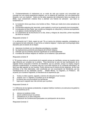 4. Fundamentalmente el cristianismo es un modo de vida que supone una comunidad que 
comulga con una misma experiencia religiosa, con un sistema de creencias, con una observancia 
litúrgica y con una tradición. Cada uno de estos aspectos del cristianismo tiene sus bases en la 
Biblia, cuya comprensión cristiana lleva a plantear una historia de salvación que tiene su 
fundamento en 
A. la revelación divina que lleva a los hombre al Dios - Padre por medio de la obra salvadora de 
37 
Jesucristo 
B. la propuesta redentora del Jesucristo, quien padeció y murió por la salvación de la humanidad 
C. la propuesta de Dios Padre, que cumple sus designios en Jesucristo y continúa acompañando 
a su iglesia a través del Espíritu Santo 
D. el cumplimiento de las Escrituras en la vida, obras y milagros de Jesucristo, primer resucitado 
de entre los muertos 
Respuesta correcta: C 
5. La afirmación de C. Gertz, según la cual: “Es un racimo de símbolos sagrados, entretejidos en 
una especie de todo ordenado, lo que forma un sistema religioso”, implica que la antropología debe 
descartar para el estudio de la religión 
A. relacionar el símbolo con los referentes psicológicos y sociales 
B. las explicaciones puramente psicológicas del símbolo religioso 
C. entender que los símbolos alcanzan significado en la intersubjetividad 
D. el análisis del símbolo religioso en relación con el sistema a que pertenece 
Respuesta correcta: B 
6. "El humano entra en conocimiento de lo sagrado porque se manifiesta, porque se muestra como 
algo diferente por completo de lo profano. Para denominar el acto de esa manifestación de lo 
sagrado hemos propuesto el término de hierofanía, que es cómodo, porque no implica ninguna 
precisión suplementaria: no expresa más de lo que está implícito en su contenido etimológico, es 
decir que algo sagrado se nos muestra. Podría decirse que la historia de las religiones, de las más 
primitivas a las más elaboradas, está constituida por una acumulación de hierofanías, por las 
manifestaciones de las realidades sacras". (Eliade Mircea, "Lo Sagrado y lo Profano"). De 
acuerdo con el anterior fragmento, la hierofanía es la experiencia que 
A. funda un orden superior, sagrado y cósmico de vida para el ser humano 
B. propicia que lo sagrado y lo profano ya no se distingan 
E. la historia sea una acumulación de hierofanías 
F. logra que lo sagrado sea más cómodo que lo profano 
Respuesta Correcta: A 
7. A diferencia de las Iglesias protestantes, la Iglesia Católica mantiene una estructura de gobierno 
que se caracteriza por la 
A. alianza con poderes civiles 
B. opción preferencial por los pobres 
C. persistencia en un clero masculino 
D. realización de Conferencias Episcopales con participación de los laicos 
Respuesta Correcta: C 
 