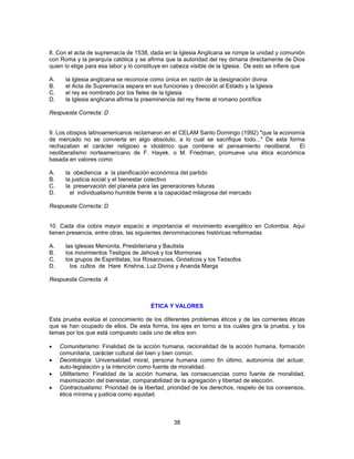 8. Con el acta de supremacía de 1538, dada en la Iglesia Anglicana se rompe la unidad y comunión 
con Roma y la jerarquía católica y se afirma que la autoridad del rey dimana directamente de Dios 
quien lo elige para esa labor y lo constituye en cabeza visible de la Iglesia. De esto se infiere que 
A. la Iglesia anglicana se reconoce como única en razón de la designación divina 
B. el Acta de Supremacía separa en sus funciones y dirección al Estado y la Iglesia 
C. el rey es nombrado por los fieles de la Iglesia 
D. la Iglesia anglicana afirma la preeminencia del rey frente al romano pontífice 
Respuesta Correcta: D 
9. Los obispos latinoamericanos reclamaron en el CELAM Santo Domingo (1992) "que la economía 
de mercado no se convierta en algo absoluto, a lo cual se sacrifique todo..." De esta forma 
rechazaban el carácter religioso e idolátrico que contiene el pensamiento neoliberal. El 
neoliberalismo norteamericano de F. Hayek. o M. Friedman, promueve una ética económica 
basada en valores como 
A. la obediencia a la planificación económica del partido 
B. la justicia social y el bienestar colectivo 
C. la preservación del planeta para las generaciones futuras 
D. el individualismo humilde frente a la capacidad milagrosa del mercado 
Respuesta Correcta: D 
10. Cada día cobra mayor espacio e importancia el movimiento evangélico en Colombia. Aquí 
tienen presencia, entre otras, las siguientes denominaciones históricas reformadas 
A. las iglesias Menonita, Presbiteriana y Bautista 
B. los movimientos Testigos de Jehová y los Mormones 
C. los grupos de Espiritistas, los Rosacruces, Gnósticos y los Teósofos 
D. los cultos de Hare Krishna, Luz Divina y Ananda Marga 
Respuesta Correcta: A 
ÉTICA Y VALORES 
Esta prueba evalúa el conocimiento de los diferentes problemas éticos y de las corrientes éticas 
que se han ocupado de ellos. De esta forma, los ejes en torno a los cuales gira la prueba, y los 
temas por los que está compuesto cada uno de ellos son: 
• Comunitarismo: Finalidad de la acción humana, racionalidad de la acción humana, formación 
comunitaria, carácter cultural del bien y bien común. 
• Deontología: Universalidad moral, persona humana como fin último, autonomía del actuar, 
auto-legislación y la intención como fuente de moralidad. 
• Utilitarismo: Finalidad de la acción humana, las consecuencias como fuente de moralidad, 
maximización del bienestar, comparabilidad de la agregación y libertad de elección. 
• Contractualismo: Prioridad de la libertad, prioridad de los derechos, respeto de los consensos, 
38 
ética mínima y justicia como equidad. 
 