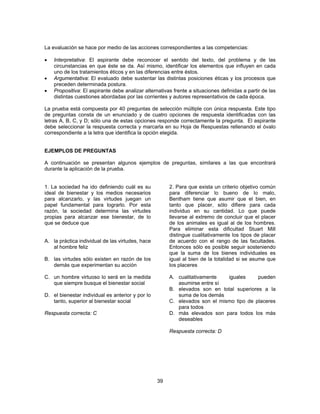 La evaluación se hace por medio de las acciones correspondientes a las competencias: 
• Interpretativa: El aspirante debe reconocer el sentido del texto, del problema y de las 
circunstancias en que éste se da. Así mismo, identificar los elementos que influyen en cada 
uno de los tratamientos éticos y en las diferencias entre éstos. 
• Argumentativa: El evaluado debe sustentar las distintas posiciones éticas y los procesos que 
39 
preceden determinada postura. 
• Propositiva: El aspirante debe analizar alternativas frente a situaciones definidas a partir de las 
distintas cuestiones abordadas por las corrientes y autores representativos de cada época. 
La prueba está compuesta por 40 preguntas de selección múltiple con única respuesta. Este tipo 
de preguntas consta de un enunciado y de cuatro opciones de respuesta identificadas con las 
letras A, B, C, y D; sólo una de estas opciones responde correctamente la pregunta. El aspirante 
debe seleccionar la respuesta correcta y marcarla en su Hoja de Respuestas rellenando el óvalo 
correspondiente a la letra que identifica la opción elegida. 
EJEMPLOS DE PREGUNTAS 
A continuación se presentan algunos ejemplos de preguntas, similares a las que encontrará 
durante la aplicación de la prueba. 
1. La sociedad ha ido definiendo cuál es su 
ideal de bienestar y los medios necesarios 
para alcanzarlo, y las virtudes juegan un 
papel fundamental para lograrlo. Por esta 
razón, la sociedad determina las virtudes 
propias para alcanzar ese bienestar, de lo 
que se deduce que 
A. la práctica individual de las virtudes, hace 
al hombre feliz 
B. las virtudes sólo existen en razón de los 
demás que experimentan su acción 
C. un hombre virtuoso lo será en la medida 
que siempre busque el bienestar social 
D. el bienestar individual es anterior y por lo 
tanto, superior al bienestar social 
Respuesta correcta: C 
2. Para que exista un criterio objetivo común 
para diferenciar lo bueno de lo malo, 
Bentham tiene que asumir que el bien, en 
tanto que placer, sólo difiere para cada 
individuo en su cantidad. Lo que puede 
llevarse al extremo de concluir que el placer 
de los animales es igual al de los hombres. 
Para eliminar esta dificultad Stuart Mill 
distingue cualitativamente los tipos de placer 
de acuerdo con el rango de las facultades. 
Entonces sólo es posible seguir sosteniendo 
que la suma de los bienes individuales es 
igual al bien de la totalidad si se asume que 
los placeres 
A. cualitativamente iguales pueden 
asumirse entre sí 
B. elevados son en total superiores a la 
suma de los demás 
C. elevados son el mismo tipo de placeres 
para todos 
D. más elevados son para todos los más 
deseables 
Respuesta correcta: D 
 