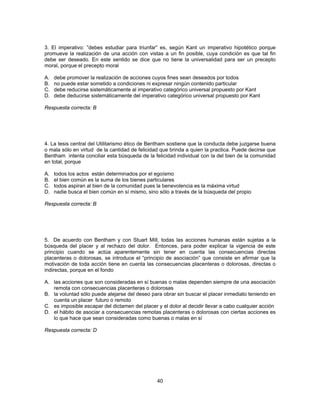 3. El imperativo: ”debes estudiar para triunfar” es, según Kant un imperativo hipotético porque 
promueve la realización de una acción con vistas a un fin posible, cuya condición es que tal fin 
debe ser deseado. En este sentido se dice que no tiene la universalidad para ser un precepto 
moral, porque el precepto moral 
A. debe promover la realización de acciones cuyos fines sean deseados por todos 
B. no puede estar sometido a condiciones ni expresar ningún contenido particular 
C. debe reducirse sistemáticamente al imperativo categórico universal propuesto por Kant 
D. debe deducirse sistemáticamente del imperativo categórico universal propuesto por Kant 
Respuesta correcta: B 
4. La tesis central del Utilitarismo ético de Bentham sostiene que la conducta debe juzgarse buena 
o mala sólo en virtud de la cantidad de felicidad que brinda a quien la practica. Puede decirse que 
Bentham intenta conciliar esta búsqueda de la felicidad individual con la del bien de la comunidad 
en total, porque 
A. todos los actos están determinados por el egoísmo 
B. el bien común es la suma de los bienes particulares 
C. todos aspiran al bien de la comunidad pues la benevolencia es la máxima virtud 
D. nadie busca el bien común en sí mismo, sino sólo a través de la búsqueda del propio 
Respuesta correcta: B 
5. De acuerdo con Bentham y con Stuart Mill, todas las acciones humanas están sujetas a la 
búsqueda del placer y al rechazo del dolor. Entonces, para poder explicar la vigencia de este 
principio cuando se actúa aparentemente sin tener en cuenta las consecuencias directas 
placenteras o dolorosas, se introduce el “principio de asociación” que consiste en afirmar que la 
motivación de toda acción tiene en cuenta las consecuencias placenteras o dolorosas, directas o 
indirectas, porque en el fondo 
A. las acciones que son consideradas en sí buenas o malas dependen siempre de una asociación 
remota con consecuencias placenteras o dolorosas 
B. la voluntad sólo puede alejarse del deseo para obrar sin buscar el placer inmediato teniendo en 
40 
cuenta un placer futuro o remoto 
C. es imposible escapar del dictamen del placer y el dolor al decidir llevar a cabo cualquier acción 
D. el hábito de asociar a consecuencias remotas placenteras o dolorosas con ciertas acciones es 
lo que hace que sean consideradas como buenas o malas en sí 
Respuesta correcta: D 
 