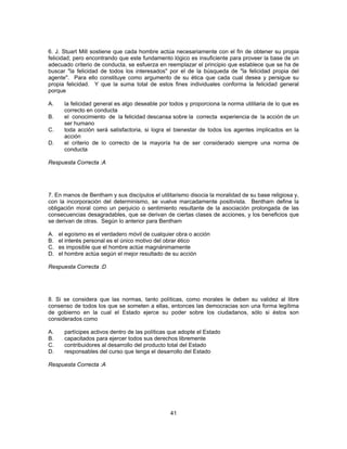 6. J. Stuart Mill sostiene que cada hombre actúa necesariamente con el fin de obtener su propia 
felicidad; pero encontrando que este fundamento lógico es insuficiente para proveer la base de un 
adecuado criterio de conducta, se esfuerza en reemplazar el principio que establece que se ha de 
buscar "la felicidad de todos los interesados" por el de la búsqueda de "la felicidad propia del 
agente". Para ello constituye como argumento de su ética que cada cual desea y persigue su 
propia felicidad. Y que la suma total de estos fines individuales conforma la felicidad general 
porque 
A. la felicidad general es algo deseable por todos y proporciona la norma utilitaria de lo que es 
41 
correcto en conducta 
B. el conocimiento de la felicidad descansa sobre la correcta experiencia de la acción de un 
ser humano 
C. toda acción será satisfactoria, si logra el bienestar de todos los agentes implicados en la 
acción 
D. el criterio de lo correcto de la mayoría ha de ser considerado siempre una norma de 
conducta 
Respuesta Correcta :A 
7. En manos de Bentham y sus discípulos el utilitarismo disocia la moralidad de su base religiosa y, 
con la incorporación del determinismo, se vuelve marcadamente positivista. Bentham define la 
obligación moral como un perjuicio o sentimiento resultante de la asociación prolongada de las 
consecuencias desagradables, que se derivan de ciertas clases de acciones, y los beneficios que 
se derivan de otras. Según lo anterior para Bentham 
A. el egoísmo es el verdadero móvil de cualquier obra o acción 
B. el interés personal es el único motivo del obrar ético 
C. es imposible que el hombre actúe magnánimamente 
D. el hombre actúa según el mejor resultado de su acción 
Respuesta Correcta :D 
8. Si se considera que las normas, tanto políticas, como morales le deben su validez al libre 
consenso de todos los que se someten a ellas, entonces las democracias son una forma legítima 
de gobierno en la cual el Estado ejerce su poder sobre los ciudadanos, sólo si éstos son 
considerados como 
A. partícipes activos dentro de las políticas que adopte el Estado 
B. capacitados para ejercer todos sus derechos libremente 
C. contribuidores al desarrollo del producto total del Estado 
D. responsables del curso que tenga el desarrollo del Estado 
Respuesta Correcta :A 
 