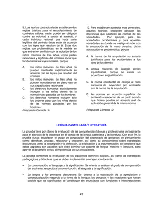 42 
9. Las teorías contractualistas establecen dos 
reglas básicas para el establecimiento de 
contratos válidos: nadie puede ser obligado 
contra su voluntad a pactar el acuerdo, y 
cada individuo racional que hace parte 
legítima del contrato debe estar de acuerdo 
con las leyes que resultan de él. Estas dos 
reglas son problemáticas en la medida en 
que entran en conflicto con la inclusión de los 
niños menores de tres años, como partes 
racionales y legítimas del contrato social que 
fundamenta las leyes morales, porque 
A. los niños menores de tres años no 
pueden manifestar explícitamente su 
acuerdo con las leyes que resultan del 
contrato 
B. los niños menores de tres años no 
pueden considerarse en pleno uso de 
sus capacidades racionales 
C. los derechos humanos explícitamente 
incluyen a los niños dentro de la 
normatividad pactada por los hombres 
D. los derechos humanos incluyen sólo 
los deberes para con los niños dentro 
de las normas pactadas por los 
hombres 
Respuesta Correcta :A 
10. Para establecer acuerdos más generales, 
algunos teóricos proponen abstraer las 
diferencias que justifican las normas de las 
sociedades. Por ejemplo, para las 
sociedades occidentales y para aquellas 
sociedades en donde se castiga el robo con 
la amputación de la mano derecha, dicha 
abstracción es problemática, porque 
A. la norma de la amputación no estaría 
justificada para los occidentales a los 
ojos de los demás 
B. ambas maneras de castigar serían 
injustificadas porque no existe un 
acuerdo en su justificación 
C. la norma occidental de castigo al robo 
carecería de severidad por contraste 
con la norma de la amputación 
D. las normas en acuerdo superficial de 
contenido carecerían de un punto común 
que hiciera posible un acuerdo real de 
aplicación general de la misma norma 
Respuesta Correcta :D 
LENGUA CASTELLANA Y LITERATURA 
La prueba tiene por objeto la evaluación de las competencias básicas y profesionales del aspirante 
para el ejercicio de la docencia en el campo de la lengua castellana y la literatura. Con este fin, la 
prueba busca establecer el grado de apropiación del examinado de procesos de pensamiento 
como identificar, analizar, relacionar y proponer, así como su conocimiento sobre estrategias 
discursivas como la descripción y la definición, la explicación y la argumentación; se considera que 
estos aspectos son aquellos que debe dominar un docente de lengua materna y literatura, para 
apoyar el desarrollo de las competencias de sus estudiantes. 
La prueba contempla la evaluación de los siguientes dominios básicos, así como las estrategias 
pedagógicas y didácticas que se deben implementar en el ejercicio docente. 
• La comunicación, el lenguaje y la significación: Se orienta a evaluar el grado de comprensión 
del aspirante, respecto a la comunicación, el lenguaje y la significación. 
• La lengua y los procesos discursivos: Se orienta a la evaluación de la apropiación y 
conceptualización respecto a la forma de la lengua, los procesos y las relaciones que hacen 
posible que los significados se constituyan en enunciados con funciones e interpretaciones 
 