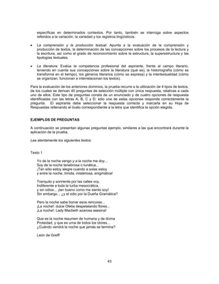 específicas en determinados contextos. Por tanto, también se interroga sobre aspectos 
referidos a la variación, la variedad y los registros lingüísticos. 
• La comprensión y la producción textual: Apunta a la evaluación de la comprensión y 
producción de textos, la determinación de las concepciones sobre los procesos de la lectura y 
la escritura, así como el grado de reconocimiento sobre la estructura, la superestructura y las 
tipologías textuales. 
• La literatura: Evalúa la competencia profesional del aspirante, frente al campo literario, 
teniendo en cuenta sus concepciones sobre la literatura (qué es), la historiografía (cómo se 
transforma en el tiempo), los géneros literarios (cómo se expresa) y la intertextualidad (cómo 
se organizan, funcionan e interrelacionan los textos). 
Para la evaluación de los anteriores dominios, la prueba recurre a la utilización de 4 tipos de textos, 
de los cuales se derivan 40 preguntas de selección múltiple con única respuesta, relativas a cada 
uno de ellos. Este tipo de preguntas consta de un enunciado y de cuatro opciones de respuesta 
identificadas con las letras A, B, C y D; sólo una de estas opciones responde correctamente la 
pregunta. El aspirante debe seleccionar la respuesta correcta y marcarla en su Hoja de 
Respuestas rellenando el óvalo correspondiente a la letra que identifica la opción elegida. 
EJEMPLOS DE PREGUNTAS 
A continuación se presentan algunas preguntas ejemplo, similares a las que encontrará durante la 
aplicación de la prueba. 
Lea atentamente los siguientes textos: 
43 
Texto 1 
Yo de la noche vengo y a la noche me doy... 
Soy de la noche tenebrosa o lunática... 
¡Tan sólo estoy alegre cuando a solas estoy 
y entre la noche, tímida, misteriosa, enigmática! 
Tranquilo y sonriente por las calles voy, 
Indiferente a toda la turba mesocrática, 
y sin odios... ¡tan bueno como me siento soy! 
Sin embargo... ¿y el odio por la Dueña Gramática? 
Pero la noche sabe borrar esos rencores... 
¡La noche!: dulce Ofelia despetalando flores... 
¡La noche!: Lady Macbeth azarosa asesina! 
Que es la noche resumen de humana y de divina 
Proteidad, y que es urna de todos los olores... 
¿Cuándo vendrá la noche que jamás se termina? 
León de Greiff 
 