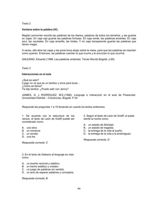 Texto 2 
Ventana sobre la palabra (IV). 
Magda Lemonnier recorta las palabras de los diarios, palabras de todos los tamaños, y las guarda 
en cajas. En caja roja guarda las palabras furiosas. En caja verde, las palabras amantes. En caja 
azul, las neutrales. En caja amarilla, las tristes. Y en caja transparente guarda las palabras que 
tienen magia. 
A veces, ella abre las cajas y las pone boca abajo sobre la mesa, para que las palabras se mezclen 
como quieran. Entonces, las palabras cuentan lo que ocurre y le anuncian lo que ocurrirá. 
GALEANO, Eduardo (1998. Las palabras andantes. Tercer Mundo Bogotá. p.69) 
Texto 3 
Interacciones en el aula 
¿Qué es esto? 
Luego no ve que es un tambor y sirve para tocar... 
¿Cómo se llama? 
Ya dije tambor. ¿Puedo salir con Jenny? 
JAIMES, G. y RODRÍGUEZ, M.E.(1996). Lenguaje e interacción en el aula de Preescolar. 
Universidad Distrital – Colciencias, Bogotá. P.34 
Responda las preguntas 1 a 10 teniendo en cuenta los textos anteriores. 
44 
1. De acuerdo con la estructura de los 
versos, el texto de León de Greiff puede ser 
considerado como: 
A. una silva 
B. un romance 
C. un soneto 
D. una lira 
Respuesta correcta: C 
2. Según el texto de León de Greiff, el poeta 
siente la noche como: 
A. un estado de felicidad. 
B. un estado de tragedia. 
C. la entrega de la vida al sueño. 
D. la entrega de la vida a la embriaguez. 
Respuesta correcta: D 
3. En el texto de Galeano el lenguaje es visto 
como: 
A. un evento racional y objetivo. 
B. un hecho estético y creador. 
C. un juego de palabras sin sentido. 
D. un acto de separar palabras y conceptos. 
Respuesta correcta: B 
 