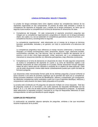 LENGUA EXTRANJERA: INGLÉS Y FRANCÉS 
La prueba de lengua extranjera tiene como objetivo evaluar las competencias básicas de los 
aspirantes organizadas en dos componentes. El primero de éstos está orientado a evaluar la 
competencia del aspirante en lenguaje (uso y estudio de la lengua extranjera), en tanto que el 
segundo busca evaluar su competencia en la toma de decisiones en situaciones de clase. 
• Competencia del lenguaje. En este componente el aspirante encontrará preguntas que 
indagan por su competencia organizacional y pragmática en relación con la lengua extranjera 
objeto, las cuales a su vez se subdividen en competencia gramatical y textual la primera, y en 
competencia ilocutiva y sociolingüística la segunda. 
La competencia organizacional está relacionada con el manejo de la lengua en términos 
lexicales, gramaticales, textuales y en general, con todo lo concerniente a la estructura del 
discurso. 
La competencia pragmática hace referencia al manejo ilocutivo (intenciones y funciones del 
lenguaje) y al manejo sociolingüístico (roles, situaciones, espacio, lugar, relaciones sociales, 
conocimientos culturales, etc.) del discurso. Aquí se evalúa la relación del aspirante con el 
entorno y con el otro; cómo logra persuadir, invitar, reconvenir, etc. y su competencia para 
interactuar en situaciones distintas con diferentes participantes y bajo diferentes condiciones. 
• Competencia en la toma de decisiones en situaciones de clase. En este segundo componente 
se evalúa la competencia del aspirante en cuanto a su toma de decisiones sujetas a las 
distintas situaciones de clase propuestas en la prueba. Dichas situaciones incluyen ejemplos 
reales de aula o textos para ser utilizados a propósito de un objetivo de clase particular. Cada 
una de estas situaciones o textos debe leerse cuidadosamente puesto que a partir de éstos se 
formula la pregunta. 
Las situaciones antes mencionadas forman parte de las distintas preguntas y buscan enfrentar al 
futuro docente a una serie de procesos cognitivos que le permitan dar razón de su competencia. 
Dichos procesos obedecen a acciones de identificación, relación y comprensión; por consiguiente, 
las diferentes competencias serán evaluadas a partir de lo que el aspirante identifique, relacione y 
comprenda en cada situación de clase o texto propuestos en la prueba. 
La prueba está constituida por 40 preguntas de selección múltiple con única respuesta. Este tipo 
de preguntas consta de un enunciado y de cuatro opciones de respuesta identificadas con las 
letras A, B, C, y D; sólo una de estas opciones responde correctamente la pregunta. El aspirante 
debe seleccionar la respuesta correcta y marcarla en su Hoja de Respuestas rellenando el óvalo 
correspondiente a la letra que identifica la opción elegida. 
EJEMPLOS DE PREGUNTAS 
A continuación se presentan algunos ejemplos de preguntas, similares a las que encontrará 
durante la aplicación de la prueba. 
46 
 