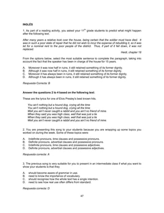 INGLÉS 
1. As part of a reading activity, you asked your 11th grade students to predict what might happen 
after the following text. 
After many years a relative took over the house, being certain that the soldier must have died. It 
was in such a poor state of repair that he did not wish to incur the expense of rebuilding it, so it was 
let for a nominal rent to the poor people of the district. Thus, if part of it fell down, it was not 
replaced. 
47 
Heidi, chapter 18 
From the options below, select the most suitable sentence to complete the paragraph, taking into 
account the fact that the speaker has been in charge of the house for 15 years. 
A. Moreover it was now half in ruins, it still retained something of its former dignity. 
B. Although it was now half in ruins, it still retained something of its former dignity. 
C. Moreover it has always been in ruins, it still retained something of its former dignity. 
D. Although it has always been in ruins, it still retained something of its former dignity. 
Respuesta Correcta: B 
Answer the questions 2 to 4 based on the following text: 
These are the lyrics for one of Elvis Presley's best known hits. 
You ain’t nothing but a hound dog, crying all the time 
You ain’t nothing but a hound dog, crying all the time 
Well you ain’t never caught a rabbit and you ain’t no friend of mine. 
When they said you was high class, well that was just a lie 
When they said you was high class, well that was just a lie 
Well you ain’t never caught a rabbit and you ain’t no friend of mine. 
2. You are presenting this song to your students because you are wrapping up some topics you 
worked on during the week. Some of these topics were: 
A. Indefinite pronouns, time clauses and possessive pronouns. 
B. Definite pronouns, adverbial clauses and possessive pronouns. 
C. Indefinite pronouns, time clauses and possessive adjectives. 
D. Definite pronouns, adverbial clauses and possessive adjectives. 
Respuesta correcta: A 
3. The previous song is very suitable for you to present in an intermediate class if what you want to 
show your students is that they 
A. should become aware of grammar in use. 
B. need to know the importance of vocabulary. 
C. should recognise how the whole text has a single intention. 
D. need to see how real use often differs from standard. 
Respuesta correcta: D 
 