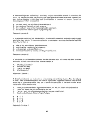 4. While listening to the whole song, it is not easy for your intermediate students to understand the 
lyrics. You start paraphrasing the song and after they get a general idea of its literal meaning, you 
start eliciting situations in which they could direct this kind of message to a person. You do this 
because you want them to realize that 
A. the main idea of this text functions as a description. 
B. the intention of the text is to insult someone. 
C. the vocabulary used can be the appropriated in a complain. 
D. the expressions used are typical of jargon language. 
Respuesta correcta: B 
5. In regards to vocabulary you notice that your students learn new words relatively quickly but they 
also forget them quickly. To help them remember, you propose a technique that can be useful for 
them. You tell them to 
A. look up any word that they want to remember. 
B. write down the translation of all new words. 
C. write a sample sentence of their own. 
D. memorize the words by knowing how they are pronounced. 
Respuesta correcta: C 
6. You notice your students have problems with the use of the word "like" when they want to ask for 
an opinion. You tell them that the most suitable question is: 
A. What do you look like? 
B. What are you like? 
C. How do you like it? 
D. What do you like? 
Respuesta Correcta: C 
7. One of your students was involved in an embarrassing and confusing situation. Now she is trying 
to write a letter to her friend because she wants to explain what happened, but she is not quite sure 
about how to organize her ideas. Help her to put the first paragraph of the letter in order, which 
contains the following statements: 
1. I want you to know that he is a good friend of mine,and that you are the only person I love. 
2. I hope you believe me and don’t break up with me. 
3. I am very sorry you got upset yesterday when you saw me with José. 
4. You know that I wouldn’t do anything to hurt you. 
A. 4, 1, 2, 3 
B. 4, 2, 3, 1 
C. 3, 1, 4, 2 
D. 3, 2, 1, 4 
Respuesta Correcta: C 
48 
 