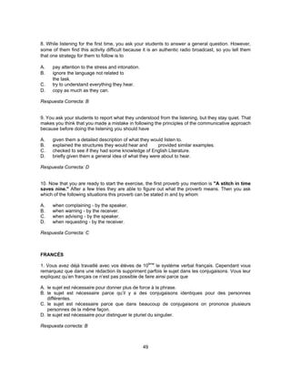 8. While listening for the first time, you ask your students to answer a general question. However, 
some of them find this activity difficult because it is an authentic radio broadcast, so you tell them 
that one strategy for them to follow is to 
A. pay attention to the stress and intonation. 
B. ignore the language not related to 
49 
the task. 
C. try to understand everything they hear. 
D. copy as much as they can. 
Respuesta Correcta: B 
9. You ask your students to report what they understood from the listening, but they stay quiet. That 
makes you think that you made a mistake in following the principles of the communicative approach 
because before doing the listening you should have 
A. given them a detailed description of what they would listen to. 
B. explained the structures they would hear and provided similar examples. 
C. checked to see if they had some knowledge of English Literature. 
D. briefly given them a general idea of what they were about to hear. 
Respuesta Correcta: D 
10. Now that you are ready to start the exercise, the first proverb you mention is "A stitch in time 
saves nine." After a few tries they are able to figure out what the proverb means. Then you ask 
which of the following situations this proverb can be stated in and by whom 
A. when complaining - by the speaker. 
B. when warning - by the receiver. 
C. when advising - by the speaker. 
D. when requesting - by the receiver. 
Respuesta Correcta: C 
FRANCÉS 
1. Vous avez déjà travaillé avec vos élèves de 10ème le système verbal français. Cependant vous 
remarquez que dans une rédaction ils suppriment parfois le sujet dans les conjugaisons. Vous leur 
expliquez qu’en français ce n’est pas possible de faire ainsi parce que 
A. le sujet est nécessaire pour donner plus de force à la phrase. 
B. le sujet est nécessaire parce qu’il y a des conjugaisons identiques pour des personnes 
différentes. 
C. le sujet est nécessaire parce que dans beaucoup de conjugaisons on prononce plusieurs 
personnes de la même façon. 
D. le sujet est nécessaire pour distinguer le pluriel du singulier. 
Respuesta correcta: B 
 