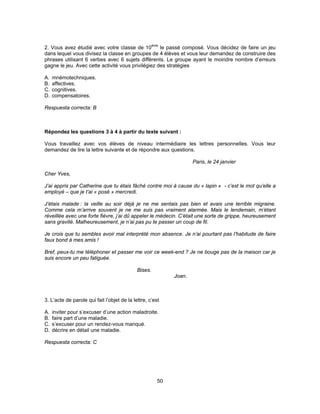 2. Vous avez étudié avec votre classe de 10ème le passé composé. Vous décidez de faire un jeu 
dans lequel vous divisez la classe en groupes de 4 élèves et vous leur demandez de construire des 
phrases utilisant 6 verbes avec 6 sujets différents. Le groupe ayant le moindre nombre d’erreurs 
gagne le jeu. Avec cette activité vous privilégiez des stratégies 
A. mnémotechniques. 
B. affectives. 
C. cognitives. 
D. compensatoires. 
Respuesta correcta: B 
Répondez les questions 3 à 4 à partir du texte suivant : 
Vous travaillez avec vos élèves de niveau intermédiaire les lettres personnelles. Vous leur 
demandez de lire la lettre suivante et de répondre aux questions. 
50 
Paris, le 24 janvier 
Cher Yves, 
J’ai appris par Catherine que tu étais fâché contre moi à cause du « lapin » - c’est le mot qu’elle a 
employé – que je t’ai « posé » mercredi. 
J’étais malade : la veille au soir déjà je ne me sentais pas bien et avais une terrible migraine. 
Comme cela m’arrive souvent je ne me suis pas vraiment alarmée. Mais le lendemain, m’étant 
réveillée avec une forte fièvre, j’ai dû appeler le médecin. C’était une sorte de grippe, heureusement 
sans gravité. Malheureusement, je n’ai pas pu te passer un coup de fil. 
Je crois que tu sembles avoir mal interprété mon absence. Je n’ai pourtant pas l’habitude de faire 
faux bond à mes amis ! 
Bref, peux-tu me téléphoner et passer me voir ce week-end ? Je ne bouge pas de la maison car je 
suis encore un peu fatiguée. 
Bises. 
Joan. 
3. L’acte de parole qui fait l’objet de la lettre, c’est 
A. inviter pour s’excuser d’une action maladroite. 
B. faire part d’une maladie. 
C. s’excuser pour un rendez-vous manqué. 
D. décrire en détail une maladie. 
Respuesta correcta: C 
 