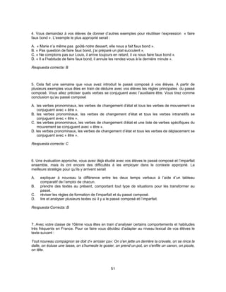 4. Vous demandez à vos élèves de donner d’autres exemples pour réutiliser l’expression « faire 
faux bond ». L’exemple le plus approprié serait : 
A. « Marie n’a même pas goûté notre dessert, elle nous a fait faux bond ». 
B. « Pas question de faire faux bond, j’ai préparé un plat succulent ». 
C. « Ne comptons pas sur Louis, il arrive toujours en retard, il va nous faire faux bond ». 
D. « Il a l’habitude de faire faux bond, il annule les rendez-vous à la dernière minute ». 
Respuesta correcta: B 
5. Cela fait une semaine que vous avez introduit le passé composé à vos élèves. A partir de 
plusieurs exemples vous êtes en train de déduire avec vos élèves les règles principales du passé 
composé. Vous allez préciser quels verbes se conjuguent avec l’auxiliaire être. Vous tirez comme 
conclusion qu’au passé composé 
A. les verbes pronominaux, les verbes de changement d’état et tous les verbes de mouvement se 
51 
conjuguent avec « être ». 
B. les verbes pronominaux, les verbes de changement d’état et tous les verbes intransitifs se 
conjuguent avec « être ». 
C. les verbes pronominaux, les verbes de changement d’état et une liste de verbes spécifiques du 
mouvement se conjuguent avec « être ». 
D. les verbes pronominaux, les verbes de changement d’état et tous les verbes de déplacement se 
conjuguent avec « être ». 
Respuesta correcta: C 
6. Une évaluation approche, vous avez déjà étudié avec vos élèves le passé composé et l’imparfait 
ensemble, mais ils ont encore des difficultés à les employer dans le contexte approprié. La 
meilleure stratégie pour qu’ils y arrivent serait 
A. expliquer à nouveau la différence entre les deux temps verbaux à l’aide d’un tableau 
comparatif de l’emploi de chacun. 
B. prendre des textes au présent, comportant tout type de situations pour les transformer au 
passé. 
C. réviser les règles de formation de l’imparfait et du passé composé. 
D. lire et analyser plusieurs textes où il y a le passé composé et l’imparfait. 
Respuesta Correcta: B 
7. Avec votre classe de 10ème vous êtes en train d’analyser certains comportements et habitudes 
très fréquents en France. Pour ce faire vous décidez d’adapter au niveau lexical de vos élèves le 
texte suivant : 
Tout nouveau compagnon se doit d’« arroser ça»: On s’en jette un derrière la cravate, on se rince la 
dalle, on écluse une tasse, on s’humecte le gosier, on prend un pot, on s’enfile un canon, on picole, 
on tête. 
 
