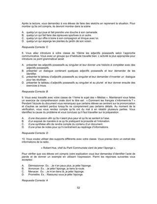 Après la lecture, vous demandez à vos élèves de faire des sketchs en reprenant la situation. Pour 
montrer qu’ils ont compris, ils devront montrer dans la scène 
A. quelqu’un qui joue et fait prendre une douche à son camarade. 
B. quelqu’un qui fait faire des épreuves sportives à un autre. 
C. quelqu’un qui offre à boire à son compagnon et trinque avec lui. 
D. quelqu’un qui asperge les plantes du jardin de son voisin. 
Respuesta Correcta: C 
8. Vous allez introduire à votre classe de 10ème les adjectifs possessifs selon l’approche 
communicative. Vous avez un groupe qui d’habitude travaille bien. L’activité la plus appropriée pour 
introduire ce point grammatical serait 
A. présenter les adjectifs possessifs au singulier et leur donner une histoire à compléter avec des 
52 
adjectifs possessifs. 
B. présenter un dialogue contenant quelques adjectifs possessifs et leur demander de les 
identifier. 
C. présenter le tableau d’adjectifs possessifs au singulier et leur demander d’inventer un dialogue 
pour les réutiliser. 
D. présenter le tableau d’adjectifs possessifs au singulier et au pluriel et leur donner ensuite des 
exercices à trous. 
Respuesta Correcta: B 
9. Vous avez travaillé avec votre classe de 11ème le sujet des « Médias ». Maintenant vous faites 
un exercice de compréhension orale dont le titre est : « Comment les français s’informent-ils ? » 
Pendant l’écoute du document vous remarquez que certains élèves se centrent sur la prononciation 
et d’autres se sentent perdus lorsqu’ils ne comprennent pas certains détails. Au moment de la 
vérification, vous vous rendez compte qu’ils ont du mal à en rétablir plusieurs parties. Vous 
identifiez la cause du problème et vous concluez qu’il faut travailler sur la préparation 
A. d’une discussion afin qu’ils n’aient plus peur et qu’ils se sentent à l’aise. 
B. d’un exposé de manière à ce qu’ils pratiquent la prosodie et l’intonation. 
C. d’une synthèse afin de rendre compte du contenu d’un document. 
D. d’une prise de notes pour qu’il s’entraînent au repérage d’informations. 
Respuesta Correcta: D 
10. Vous voulez utiliser des supports différents avec votre classe. Vous prenez donc un extrait des 
informations de la radio. 
« Robert Hue, chef du Parti Communiste vient de jeter l’éponge ». 
Pour vérifier que vos élèves ont compris votre explication vous leur demandez d’identifier l’acte de 
parole et de donner un exemple en utilisant l’expression. Parmi les réponses suivantes vous 
acceptez: 
A. Démissionner. Ex. : Je n’en peux plus, je jette l’éponge. 
B. Annoncer. Ex. : Je jette l’éponge, je tiens la route. 
C. Menacer. Ex. : Je m’en tiens là, je jette l’éponge. 
D. Promettre. Ex. : Rassurez vous je jette l’éponge. 
Respuesta Correcta: A 
 