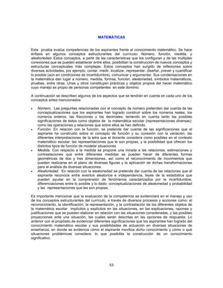 MATEMÁTICAS 
Esta prueba evalúa competencias de los aspirantes frente al conocimiento matemático. Se hace 
énfasis en algunos conceptos estructurantes del currículo: Número, función, medida, y 
aleatoriedad. Estos conceptos, a partir de las características que los configuran y de las múltiples 
conexiones que se pueden establecer entre ellos, posibilitan la construcción de nuevos conceptos y 
estructuras conceptuales más complejas. Estos conceptos han surgido de reflexiones sobre 
diversas actividades, por ejemplo, contar, medir, localizar, representar, diseñar, prever y cuantificar 
lo posible (aún en condiciones de incertidumbre), comunicar y argumentar. Sus condensaciones en 
la matemática dan lugar a número, medida, formas, función, aleatoriedad, símbolos matemáticos, 
pruebas, entre otras. Unas y otros constituyen prácticas y objetos propios del hacer matemático 
cuyo manejo es propio de personas competentes en este dominio. 
A continuación se describen algunos de los aspectos que se tendrán en cuenta en cada uno de los 
conceptos antes mencionados: 
• Número. Las preguntas relacionadas con el concepto de número pretenden dar cuenta de las 
conceptualizaciones que los aspirantes han logrado construir sobre los números reales, los 
números enteros, las fracciones y los decimales; teniendo en cuenta tanto las posibles 
significaciones de éstos como objetos de la matemática escolar (representaciones diversas); 
como las operaciones y relaciones que sobre ellos se han definido. 
• Función. En relación con la función, se pretende dar cuenta de las significaciones que el 
aspirante ha construido sobre el concepto de función y su conexión con la variación; las 
diferentes interpretaciones de la letra que el docente considera como posibles en el contexto 
matemático escolar; las representaciones que le son propias, y la posibilidad que ofrecen los 
distintos tipos de función de modelar situaciones 
• Medida. Con respecto a la medida se propone una mirada a las relaciones, estimaciones y 
contrastaciones que entre diferentes medidas se pueden hacer de diferentes formas 
geométricas de dos y tres dimensiones, así como el reconocimiento de movimientos que 
pueden realizarse en el plano de diversas figuras y la aplicación de dichas transformaciones 
para el análisis de diversas situaciones. 
• Aleatoriedad. En relación con la aleatoriedad se pretende dar cuenta de las relaciones que el 
aspirante reconoce entre eventos aleatorios e independencia, leyes de la estadística que 
pueden ayudar en la comprensión de fenómenos caracterizados por la incertidumbre; 
diferenciaciones entre lo posible y lo dado; conceptualizaciones de aleatoriedad y probabilidad 
y las representaciones que les son propias. 
Es importante mencionar que la evaluación de la competencia se evidenciará en el manejo y uso 
de los conceptos estructurantes del currículo, a través de diversos procesos y acciones como: el 
reconocimiento, la identificación, la representación, y la contrastación de los diferentes objetos de 
la matemática escolar implícitos y explícitos en las situaciones, en las explicaciones, razones y 
justificaciones que se pueden elaborar en relación con las situaciones consideradas, y las posibles 
proyecciones ante una situación, las cuales serán descritas en las opciones de respuesta. Lo 
anterior con el propósito de evidenciar diferentes significaciones que los aspirantes han logrado del 
conocimiento matemático escolar y sus posibilidades de actuación en diversas situaciones de 
enseñanza, en donde se evidencia cómo el aspirante moviliza dicho conocimiento y cómo o qué 
situaciones problémicas considera, lo que posibilita la construcción de un conocimiento 
significativo. 
53 
 