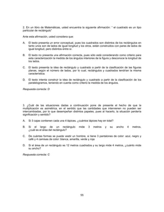 2. En un libro de Matemáticas, usted encuentra la siguiente afirmación: “ el cuadrado es un tipo 
particular de rectángulo” 
Ante esta afirmación, usted considera que: 
A. El texto presenta un error conceptual, pues los cuadrados son distintos de los rectángulos en 
tanto unos son de lados de igual longitud y los otros, están construidos con pares de lados de 
igual longitud, pero distintos entre sí. 
B. El texto no presenta una afirmación correcta, pues sólo está considerando como criterio para 
esta caracterización la medida de los ángulos interiores de la figura y desconoce la longitud de 
los lados. 
C. El texto presenta la idea de rectángulo y cuadrado a partir de la clasificación de las figuras 
planas, según el número de lados, por lo cual, rectángulos y cuadrados tendrían la misma 
característica. 
D. El texto intenta construir la idea de rectángulo y cuadrado a partir de la clasificación de los 
paralelogramos, teniendo en cuenta como criterio la medida de los ángulos. 
55 
Respuesta correcta: D 
3. ¿Cuál de las situaciones dadas a continuación pone de presente el hecho de que la 
multiplicación es asimétrica, en el sentido que las cantidades que intervienen no pueden ser 
intercambiadas, por lo que desempeñan distintos papeles, pues al hacerlo, la situación perdería 
significación y sentido? 
A. Si 3 cajas contienen cada una 4 lápices, ¿cuántos lápices hay en total? 
B. Si el largo de un rectángulo mide 3 metros y su ancho 4 metros, 
¿cuál es el área del rectángulo? 
C. De cuántas formas se puede vestir un hombre, si tiene 3 pantalones de color: azul, negro y 
café y 4 camisas de color: blanca, amarilla, verde y roja 
D. Si el área de un rectángulo es 12 metros cuadrados y su largo mide 4 metros, ¿cuánto mide 
su ancho? 
Respuesta correcta: C 
 