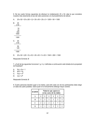 6. De las cuatro formas siguientes de efectuar la multiplicación 25 x 52, elija la que considere 
muestra más claramente el uso del valor posicional, en el procedimiento de cálculo 
A. 25 x 52 = 25 x (50 + 2) = 25 x 50 + 25 x 2 = 1250 + 50 = 1300 
B. 25 
57 
x 52 
10 
40 
250 
1000 
1300 
C. 25 
x 52 
50 
125 
1300 
D. 25 x 52 = (20 + 5) x 52 = 20 x 52 + 5 x 52 = 1040 + 260 = 1300 
Respuesta Correcta: B 
7. ¿Cuál de las siguientes funciones f, g, h y r definidas a continuación está dotada de la propiedad 
de linealidad? 
A. f(x) = 5x + 1 
B. g(x) = kx 
C. h(x) = x2 
D. r(x) = ex 
Respuesta Correcta: B 
8. Cuatro personas deciden jugar a los dados, para ello cada uno de los participantes debe elegir 
un dado de cuatro posibles. Gana quien en el lanzamiento obtenga mayor número 
DADOS Números que aparecen 
en las caras de los dados 
A 0 0 4 4 4 4 
B 3 3 3 3 3 3 
C 2 2 2 2 7 7 
D 1 1 1 5 5 5 
 