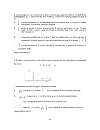 Si se inicia la partida con un lanzamiento de las personas que eligieron el dado A y el dado B. La 
probabilidad de que el lanzamiento del dado A obtenga un número mayor al que obtiene el dado B 
es 
A. ya que la probabilidad de que se pueda ganar con el dado A es la razón entre el número 
de aciertos y el número de fracasos o pérdidas 
42 
2 
3 
B. ya que el que tiene el dado B saca siempre 3, mientras quien tienen el dado A puede 
sacar 4, cuatro veces de seis y con esto gana, o pierde si saca 0, que puede obtenerse 
dos veces de seis 
1 
3 4 
C. ya que la probabilidad de que el dado A gane se establece como la diferencia entre la 
probabilidad de ganar del dado A menos la probabilidad del dado B, lo que es 
6 
1 
3 
D. ya que la probabilidad se obtiene haciendo el cociente entre lo obtenido en un dado y el 
58 
total de los dados 
Respuesta Correcta B: 
9. Considere la siguiente figura en la cual se muestra una sucesión de rectángulos de bases igual a 
1 y alturas 
Si n representa el n-simo rectángulo, entonces su área es 
A. porque si n = 1, se tiene que corresponde al área del primer rectángulo 
1 
2 n − 1 
1 
2n 1 − 
1 
22n−3 
B. porque el área es numéricamente igual a la altura de cada rectángulo 
C. que corresponde al término n-simo de la sucesión de áreas 
D. pues si n = 2, se tiene que corresponde al área del segundo rectángulo 
Respuesta Correcta: C 
1 
3 
− = 
1 
2 
1, 1 , , ... 
2 
1 
4 
1 
21−n 
1 
2 
1 0 = 
( ) 
1 
2 
1 
4−3 2 = 
 