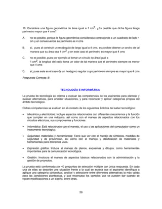 10. Considere una figura geométrica de área igual a 1 cm2. ¿Es posible que dicha figura tenga 
perímetro mayor que 4 cms? 
A. no es posible, porque la figura geométrica considerada corresponde a un cuadrado de lado 1 
cm y en consecuencia su perímetro es 4 cms 
B. sí, pues al construir un rectángulo de largo igual a 4 cms, es posible obtener un ancho de tal 
manera que su área sea 1 cm2, y en este caso el perímetro es mayor que 4 cms 
C. no es posible, pues por ejemplo al tomar un círculo de área igual a 
1 cm2, la longitud del radio toma un valor de tal manera que el perímetro siempre es menor 
que 4 cms 
D. sí, pues este es el caso de un hexágono regular cuyo perímetro siempre es mayor que 4 cms 
Respuesta Correcta: B 
TECNOLOGÍA E INFORMÁTICA 
La prueba de tecnología se orienta a evaluar las competencias de los aspirantes para plantear y 
evaluar alternativas, para analizar situaciones, y para reconocer y aplicar categorías propias del 
ámbito tecnológico. 
Dichas competencias se evalúan en el contexto de los siguientes ámbitos del saber tecnológico: 
• Mecánica y electricidad: Incluye aspectos relacionados con diferentes mecanismos y la función 
que cumplen en una máquina, así como con el manejo de aspectos relacionados con los 
circuitos eléctricos, sus componentes y funciones. 
• Informática: Está relacionado con el manejo, el uso y las aplicaciones del computador como un 
59 
instrumento tecnológico. 
• Seguridad, materiales y herramientas: Tiene que ver con el manejo de símbolos, medidas de 
seguridad y de prevención, así como con el manejo y clasificación de materiales y 
herramientas para diferentes usos. 
• Expresión gráfica: Incluye el manejo de planos, esquemas y dibujos, como herramientas 
importantes para la comunicación tecnológica. 
• Gestión: Involucra el manejo de aspectos básicos relacionados con la administración y la 
gestión de proyectos. 
La prueba está conformada por 40 preguntas de selección múltiple con única respuesta. En cada 
una de ellas se describe una situación frente a la cual se espera que el aspirante identifique o 
aplique una categoría conceptual, analice y seleccione entre diferentes alternativas la más valida 
para las condiciones planteadas, y que reconozca los cambios que se pueden dar cuando se 
hacen modificaciones a un diseño, entre otras. 
 