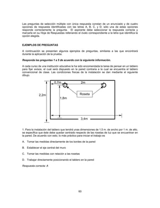 Las preguntas de selección múltiple con única respuesta constan de un enunciado y de cuatro 
opciones de respuesta identificadas con las letras A, B, C, y D; sólo una de estas opciones 
responde correctamente la pregunta. El aspirante debe seleccionar la respuesta correcta y 
marcarla en su Hoja de Respuestas rellenando el óvalo correspondiente a la letra que identifica la 
opción elegida. 
EJEMPLOS DE PREGUNTAS 
A continuación se presentan algunos ejemplos de preguntas, similares a las que encontrará 
durante la aplicación de la prueba. 
Responda las preguntas 1 a 5 de acuerdo con la siguiente información. 
A cada curso de una institución educativa le ha sido encomendada la tarea de pensar en un tablero 
para fijar avisos, el cual será dispuesto en la pared contraria a la cual se encuentra el tablero 
convencional de clase. Las condiciones físicas de la instalación se dan mediante el siguiente 
dibujo. 
1. Para la instalación del tablero que tendrá unas dimensiones de 1,5 m. de ancho por 1 m. de alto, 
se especifica que éste debe quedar centrado respecto de las rosetas de luz que se encuentran en 
la pared. De acuerdo con esto, lo más práctico para iniciar el trabajo es 
A. Tomar las medidas directamente de los bordes de la pared 
B. Establecer el eje central del muro 
C. Tomar las medidas con relación a las rosetas 
D. Trabajar directamente posicionando el tablero en la pared 
Respuesta correcta: A 
60 
2,2m 
1,8m 
2m 
Roseta 
3,4m 
0,7m 
 