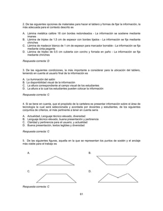 2. De las siguientes opciones de materiales para hacer el tablero y formas de fijar la información, la 
más adecuada para el contexto descrito es 
A. Lámina metálica calibre 18 con bordes redondeados - La información se sostiene mediante 
61 
imanes 
B. Lámina de triplex de 1,5 cm de espesor con bordes lijados - La información se fija mediante 
chinches 
C. Lámina de madecor blanco de 1 cm de espesor para marcador borrable - La información se fija 
mediante cinta pegante 
D. Lámina de triplex de 0,5 cm cubierta con corcho y forrada en paño - La información se fija 
mediante chinches 
Respuesta correcta: D 
3. De las siguientes condiciones, la más importante a considerar para la ubicación del tablero, 
teniendo en cuenta al usuario final de la información es 
A. La iluminación del salón 
B. La disponibilidad visual de la información 
C. La altura correspondiente al campo visual de los estudiantes 
D. La altura a la cual los estudiantes pueden colocar la información 
Respuesta correcta: C 
4. Si se tiene en cuenta, que el propósito de la cartelera es presentar información sobre el área de 
tecnología la cual será seleccionada y acordada por docentes y estudiantes, de los siguientes 
conjuntos de criterios, el más pertinente a tener en cuenta sería 
A. Actualidad, Lenguaje técnico elevado, diversidad 
B. Lenguaje técnico elevado, buena presentación y pertinencia 
C. Claridad y pertinencia para el usuario, y actualidad 
D. Buena presentación, textos legibles y diversidad 
Respuesta correcta: C 
5. De las siguientes figuras, aquella en la que se representan los puntos de sostén y el anclaje 
más viable para el trabajo es 
A. B. 
C. D. 
Respuesta correcta: C 
 