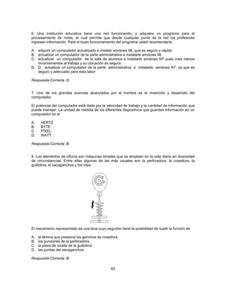 6. Una institución educativa tiene una red funcionando, y adquiere un programa para el 
procesamiento de notas, el cual permite que desde cualquier punto de la red los profesores 
ingresen información. Para el buen funcionamiento del programa usted recomendaría 
A. adquirir un computador actualizado e instalar windows 98, que es seguro y rápido 
B. actualizar un computador de la parte administrativa e instalarle windows 98 
C. actualizar un computador de la sala de alumnos e instalarle windows NT pues crea menos 
inconvenientes al trabajo y su ubicación es segura 
D. D. actualizar un computador de la parte administrativa e instalarle windows NT, ya que es 
62 
seguro y adecuado para esta labor 
Respuesta Correcta :D 
7. Uno de los grandes avances alcanzados por el hombre es la invención y desarrollo del 
computador. 
El potencial del computador está dado por la velocidad de trabajo y la cantidad de información que 
puede manejar. La unidad de medida de los diferentes dispositivos que guardan información en un 
computador es el 
A. HERTZ 
B. BYTE 
C. PÍXEL 
D. WATT 
Respuesta Correcta :B 
8. Los elementos de oficina son máquinas simples que se emplean en la vida diaria en diversidad 
de circunstancias. Entre ellas algunas de las más usuales son la perforadora, la cosedora, la 
guillotina, el sacaganchos y los clips. 
El mecanismo representado es una leva cuyo seguidor tiene la posibilidad de suplir la función de 
A. la lámina que presiona los ganchos de cosedora 
B. los punzones de la perforadora 
C. la pieza de cizalla de la guillotina 
D. las puntas del sacaganchos 
Respuesta Correcta :B 
 