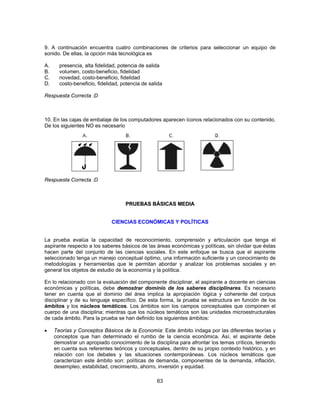 9. A continuación encuentra cuatro combinaciones de criterios para seleccionar un equipo de 
sonido. De ellas, la opción más tecnológica es 
A. presencia, alta fidelidad, potencia de salida 
B. volumen, costo-beneficio, fidelidad 
C. novedad, costo-beneficio, fidelidad 
D. costo-beneficio, fidelidad, potencia de salida 
Respuesta Correcta :D 
10. En las cajas de embalaje de los computadores aparecen íconos relacionados con su contenido. 
De los siguientes NO es necesario 
63 
Respuesta Correcta :D 
PRUEBAS BÁSICAS MEDIA 
CIENCIAS ECONÓMICAS Y POLÍTICAS 
La prueba evalúa la capacidad de reconocimiento, comprensión y articulación que tenga el 
aspirante respecto a los saberes básicos de las áreas económicas y políticas, sin olvidar que éstas 
hacen parte del conjunto de las ciencias sociales. En este enfoque se busca que el aspirante 
seleccionado tenga un manejo conceptual óptimo, una información suficiente y un conocimiento de 
metodologías y herramientas que le permitan abordar y analizar los problemas sociales y en 
general los objetos de estudio de la economía y la política. 
En lo relacionado con la evaluación del componente disciplinar, el aspirante a docente en ciencias 
económicas y políticas, debe demostrar dominio de los saberes disciplinares. Es necesario 
tener en cuenta que el dominio del área implica la apropiación lógica y coherente del corpus 
disciplinar y de su lenguaje específico. De esta forma, la prueba se estructura en función de los 
ámbitos y los núcleos temáticos. Los ámbitos son los campos conceptuales que componen el 
cuerpo de una disciplina; mientras que los núcleos temáticos son las unidades microestructurales 
de cada ámbito. Para la prueba se han definido los siguientes ámbitos: 
• Teorías y Conceptos Básicos de la Economía: Este ámbito indaga por las diferentes teorías y 
conceptos que han determinado el rumbo de la ciencia económica. Así, el aspirante debe 
demostrar un apropiado conocimiento de la disciplina para afrontar los temas críticos, teniendo 
en cuenta sus referentes teóricos y conceptuales, dentro de su propio contexto histórico, y en 
relación con los debates y las situaciones contemporáneas. Los núcleos temáticos que 
caracterizan este ámbito son: políticas de demanda, componentes de la demanda, inflación, 
desempleo, estabilidad, crecimiento, ahorro, inversión y equidad. 
 