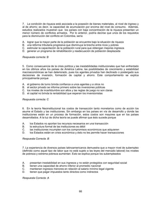 7. La condición de riqueza está asociada a la posesión de bienes materiales, al nivel de ingreso y 
al de ahorro; es decir, la capacidad de acumulación por encima del nivel de consumo. Además, 
estudios realizados muestran que los países con baja concentración de la riqueza presentan un 
menor número de conflictos armados. Por lo anterior, podría decirse que unos de los requisitos 
para la disminución del conflicto en Colombia, sería 
A. lograr que la mayor parte de la población se encuentre bajo la situación de riqueza 
B. una reforma tributaria progresiva que disminuya la brecha entre ricos y pobres 
C. estimular la capacitación de la población rural para que obtengan mejores ingresos 
D. generar un programa de rehabilitación y readecuación de población desplazada 
Respuesta correcta: B 
5. Como consecuencia de la crisis política y las inestabilidades institucionales que han enfrentado 
en los últimos años los países de América Latina, las posibilidades de crecimiento y estabilidad 
macroeconómicas se han deteriorado, pues los agentes privados han declinado o postergado sus 
decisiones de inversión, formación de capital y ahorro. Este comportamiento se explica 
principalmente porque 
A. el gobierno de turno brinda confianza a unos agentes y a otros no 
B. el sector privado se informa primero sobre las inversiones públicas 
C. los niveles de incertidumbre son altos y las reglas de juego no son claras 
D. el capital no brinda la rentabilidad que esperan los inversionistas 
Respuesta correcta: C 
6. En la teoría Neoinstitucional los costos de transacción tanto monetarios como de acción los 
asume el Estado y las instituciones. Sin embargo en los países en vía de desarrollo y donde las 
instituciones están en un proceso de formación, estos costos son mayores que en los países 
desarrollados. A la luz de dicha teoría se puede afirmar que ésto sucede porque 
A. los Estados no aportan los recursos necesarios en una transacción 
B. la estructura formal de las instituciones es débil 
C. las instituciones incumplen con los compromisos económicos que adquieren 
D. los Estados están en crisis económica y ésto no les permite hacer transacciones 
Respuesta Correcta :B 
7. La experiencia de diversos países latinoamericanos demuestra que a mayor nivel de subempleo 
(definido como aquel tipo de labor que no está sujeto a las leyes del mercado laboral) los niveles 
de pobreza y extrema pobreza aumentan. Esto se explica porque los subempleados 
A. presentan inestabilidad en sus ingresos y no están protegidos con seguridad social 
B. tienen una capacidad de ahorro inferior al promedio nacional 
C. mantienen ingresos menores en relación al salario mínimo legal vigente 
D. tienen que pagar impuestos tanto directos como indirectos 
Respuesta Correcta :A 
66 
 
