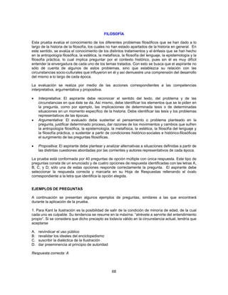 FILOSOFÍA 
Esta prueba evalúa el conocimiento de los diferentes problemas filosóficos que se han dado a lo 
largo de la historia de la filosofía, los cuales no han estado apartados de la historia en general. En 
este sentido, se evalúa el conocimiento de los distintos tratamientos y el énfasis que se han hecho 
en la antropología filosófica, la estética, la metafísica, la filosofía del lenguaje, la epistemología y la 
filosofía práctica, lo cual implica preguntar por el contexto histórico, pues sin él es muy difícil 
entender la envergadura de cada uno de los temas tratados. Con esto se busca que el aspirante no 
sólo dé cuenta de algunos de estos problemas, sino que establezca su relación con las 
circunstancias socio-culturales que influyeron en él y así demuestre una comprensión del desarrollo 
del mismo a lo largo de cada época. 
La evaluación se realiza por medio de las acciones correspondientes a las competencias 
interpretativa, argumentativa y propositiva. 
• Interpretativa: El aspirante debe reconocer el sentido del texto, del problema y de las 
circunstancias en que éste se da. Así mismo, debe identificar los elementos que se le piden en 
la pregunta, como por ejemplo, las implicaciones de determinada tesis o de determinadas 
situaciones en un momento específico de la historia. Debe identificar las tesis y los problemas 
representativos de las épocas. 
• Argumentativa: El evaluado debe sustentar el pensamiento o problema planteado en la 
pregunta, justificar determinado proceso, dar razones de los movimientos y cambios que sufren 
la antropología filosófica, la epistemología, la metafísica, la estética, la filosofía del lenguaje y 
la filosofía práctica, o sustentar a partir de condiciones histórico-sociales e histórico-filosóficas 
el surgimiento de las preguntas filosóficas. 
• Propositiva: El aspirante debe plantear y analizar alternativas a situaciones definidas a partir de 
las distintas cuestiones abordadas por las corrientes y autores representativos de cada época. 
La prueba está conformada por 40 preguntas de opción múltiple con única respuesta. Este tipo de 
preguntas consta de un enunciado y de cuatro opciones de respuesta identificadas con las letras A, 
B, C, y D; sólo una de estas opciones responde correctamente la pregunta. El aspirante debe 
seleccionar la respuesta correcta y marcarla en su Hoja de Respuestas rellenando el óvalo 
correspondiente a la letra que identifica la opción elegida. 
EJEMPLOS DE PREGUNTAS 
A continuación se presentan algunos ejemplos de preguntas, similares a las que encontrará 
durante la aplicación de la prueba. 
1. Para Kant la ilustración es la posibilidad de salir de la condición de minoría de edad, de la cual 
cada uno es culpable. Su tendencia se resume en la máxima: “atrévete a servirte del entendimiento 
propio”. Si se considera que dicho precepto es todavía válido en la circunstancia actual, tendría que 
aceptarse 
A. reivindicar el uso público 
B. revalidar los ideales del enciclopedismo 
C. suscribir la dialéctica de la Ilustración 
D. dar preeminencia al principio de autoridad 
Respuesta correcta: A 
68 
 