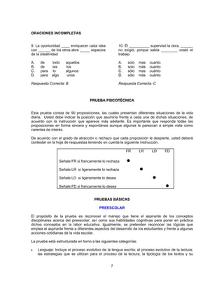 7 
ORACIONES INCOMPLETAS 
9. La oportunidad ____ enriquecer cada idea 
con ______ de los otros abre _____ espacios 
de la creatividad 
A. de todo aquellos 
B. de las los 
C. para lo algunos 
D. para algo unos 
Respuesta Correcta: B 
10. Él __________ supervisó la obra, ______ 
no exigió, porque sabía ________ costó el 
trabajo 
A. solo mas cuanto 
B. solo más cuanto 
C. sólo mas cuánto 
D. sólo más cuánto 
Respuesta Correcta: C 
PRUEBA PSICOTÉCNICA 
Esta prueba consta de 90 proposiciones, las cuales presentan diferentes situaciones de la vida 
diaria. Usted debe indicar la posición que asumiría frente a cada una de dichas situaciones, de 
acuerdo con la instrucción que aparece más adelante. Es importante que responda todas las 
proposiciones en forma sincera y espontánea aunque algunas le parezcan a simple vista como 
carentes de interés. 
De acuerdo con el grado de atracción o rechazo que cada proposición le despierte, usted deberá 
contestar en la hoja de respuestas teniendo en cuenta la siguiente instrucción. 
FR LR LD FD 
Señale FR si francamente lo rechaza O 
Señale LR si ligeramente lo rechaza O 
Señale LD si ligeramente lo desea 
O 
Señale FD si francamente lo desea 
O 
PRUEBAS BÁSICAS 
PREESCOLAR 
El propósito de la prueba es reconocer el manejo que tiene el aspirante de los conceptos 
disciplinares acerca del preescolar, así como sus habilidades cognitivas para poner en práctica 
dichos conceptos en la labor educativa. Igualmente, se pretenden reconocer las lógicas que 
emplea el aspirante frente a diferentes aspectos del desarrollo de los estudiantes y frente a algunas 
acciones cotidianas de la vida escolar. 
La prueba está estructurada en torno a las siguientes categorías: 
• Lenguaje: Incluye el proceso evolutivo de la lengua escrita; el proceso evolutivo de la lectura; 
las estrategias que se utilizan para el proceso de la lectura; la tipología de los textos y su 
 
