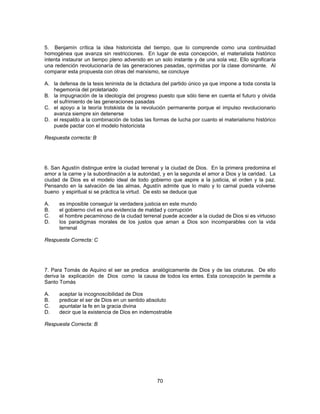 5. Benjamín crítica la idea historicista del tiempo, que lo comprende como una continuidad 
homogénea que avanza sin restricciones. En lugar de esta concepción, el materialista histórico 
intenta instaurar un tiempo pleno advenido en un solo instante y de una sola vez. Ello significaría 
una redención revolucionaría de las generaciones pasadas, oprimidas por la clase dominante. Al 
comparar esta propuesta con otras del marxismo, se concluye 
A. la defensa de la tesis leninista de la dictadura del partido único ya que impone a toda consta la 
70 
hegemonía del proletariado 
B. la impugnación de la ideología del progreso puesto que sólo tiene en cuenta el futuro y olvida 
el sufrimiento de las generaciones pasadas 
C. el apoyo a la teoría trotskista de la revolución permanente porque el impulso revolucionario 
avanza siempre sin detenerse 
D. el respaldo a la combinación de todas las formas de lucha por cuanto el materialismo histórico 
puede pactar con el modelo historicista 
Respuesta correcta: B 
6. San Agustín distingue entre la ciudad terrenal y la ciudad de Dios. En la primera predomina el 
amor a la carne y la subordinación a la autoridad, y en la segunda el amor a Dios y la caridad. La 
ciudad de Dios es el modelo ideal de todo gobierno que aspire a la justicia, el orden y la paz. 
Pensando en la salvación de las almas, Agustín admite que lo malo y lo carnal pueda volverse 
bueno y espiritual si se práctica la virtud. De esto se deduce que 
A. es imposible conseguir la verdadera justicia en este mundo 
B. el gobierno civil es una evidencia de maldad y corrupción 
C. el hombre pecaminoso de la ciudad terrenal puede acceder a la ciudad de Dios si es virtuoso 
D. los paradigmas morales de los justos que aman a Dios son incomparables con la vida 
terrenal 
Respuesta Correcta: C 
7. Para Tomás de Aquino el ser se predica analógicamente de Dios y de las criaturas. De ello 
deriva la explicación de Dios como la causa de todos los entes. Esta concepción le permite a 
Santo Tomás 
A. aceptar la incognoscibilidad de Dios 
B. predicar el ser de Dios en un sentido absoluto 
C. apuntalar la fe en la gracia divina 
D. decir que la existencia de Dios en indemostrable 
Respuesta Correcta: B 
 