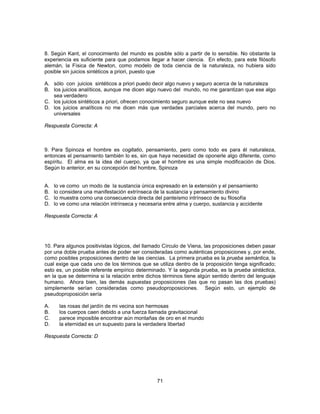 8. Según Kant, el conocimiento del mundo es posible sólo a partir de lo sensible. No obstante la 
experiencia es suficiente para que podamos llegar a hacer ciencia. En efecto, para este filósofo 
alemán, la Física de Newton, como modelo de toda ciencia de la naturaleza, no hubiera sido 
posible sin juicios sintéticos a priori, puesto que 
A. sólo con juicios sintéticos a priori puedo decir algo nuevo y seguro acerca de la naturaleza 
B. los juicios analíticos, aunque me dicen algo nuevo del mundo, no me garantizan que ese algo 
71 
sea verdadero 
C. los juicios sintéticos a priori, ofrecen conocimiento seguro aunque este no sea nuevo 
D. los juicios analíticos no me dicen más que verdades parciales acerca del mundo, pero no 
universales 
Respuesta Correcta: A 
9. Para Spinoza el hombre es cogitatio, pensamiento, pero como todo es para él naturaleza, 
entonces el pensamiento también lo es, sin que haya necesidad de oponerle algo diferente, como 
espíritu. El alma es la idea del cuerpo, ya que el hombre es una simple modificación de Dios. 
Según lo anterior, en su concepción del hombre, Spinoza 
A. lo ve como un modo de la sustancia única expresado en la extensión y el pensamiento 
B. lo considera una manifestación extrínseca de la sustancia y pensamiento divino 
C. lo muestra como una consecuencia directa del panteísmo intrínseco de su filosofía 
D. lo ve como una relación intrínseca y necesaria entre alma y cuerpo, sustancia y accidente 
Respuesta Correcta: A 
10. Para algunos positivistas lógicos, del llamado Círculo de Viena, las proposiciones deben pasar 
por una doble prueba antes de poder ser consideradas como auténticas proposiciones y, por ende, 
como posibles proposiciones dentro de las ciencias. La primera prueba es la prueba semántica, la 
cual exige que cada uno de los términos que se utiliza dentro de la proposición tenga significado; 
esto es, un posible referente empírico determinado. Y la segunda prueba, es la prueba sintáctica, 
en la que se determina si la relación entre dichos términos tiene algún sentido dentro del lenguaje 
humano. Ahora bien, las demás supuestas proposiciones (las que no pasan las dos pruebas) 
simplemente serían consideradas como pseudoproposiciones. Según esto, un ejemplo de 
pseudoproposición sería 
A. las rosas del jardín de mi vecina son hermosas 
B. los cuerpos caen debido a una fuerza llamada gravitacional 
C. parece imposible encontrar aún montañas de oro en el mundo 
D. la eternidad es un supuesto para la verdadera libertad 
Respuesta Correcta: D 
 