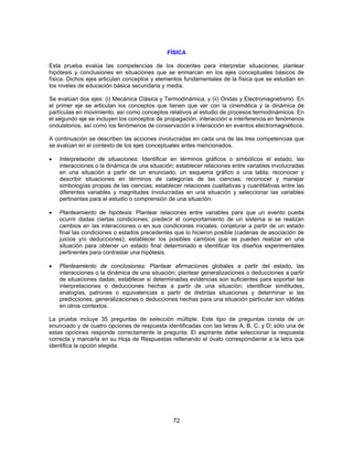 FÍSICA 
Esta prueba evalúa las competencias de los docentes para interpretar situaciones, plantear 
hipótesis y conclusiones en situaciones que se enmarcan en los ejes conceptuales básicos de 
física. Dichos ejes articulan conceptos y elementos fundamentales de la física que se estudian en 
los niveles de educación básica secundaria y media. 
Se evalúan dos ejes: (i) Mecánica Clásica y Termodinámica, y (ii) Ondas y Electromagnetismo. En 
el primer eje se articulan los conceptos que tienen que ver con la cinemática y la dinámica de 
partículas en movimiento, así como conceptos relativos al estudio de procesos termodinámicos. En 
el segundo eje se incluyen los conceptos de propagación, interacción e interferencia en fenómenos 
ondulatorios, así como los fenómenos de conservación e interacción en eventos electromagnéticos. 
A continuación se describen las acciones involucradas en cada una de las tres competencias que 
se evalúan en el contexto de los ejes conceptuales antes mencionados. 
• Interpretación de situaciones: Identificar en términos gráficos o simbólicos el estado, las 
interacciones o la dinámica de una situación; establecer relaciones entre variables involucradas 
en una situación a partir de un enunciado, un esquema gráfico o una tabla; reconocer y 
describir situaciones en términos de categorías de las ciencias; reconocer y manejar 
simbologías propias de las ciencias; establecer relaciones cualitativas y cuantitativas entre las 
diferentes variables y magnitudes involucradas en una situación y seleccionar las variables 
pertinentes para el estudio o comprensión de una situación. 
• Planteamiento de hipótesis: Plantear relaciones entre variables para que un evento pueda 
ocurrir dadas ciertas condiciones; predecir el comportamiento de un sistema si se realizan 
cambios en las interacciones o en sus condiciones iniciales; conjeturar a partir de un estado 
final las condiciones o estados precedentes que lo hicieron posible (cadenas de asociación de 
juicios y/o deducciones); establecer los posibles cambios que se pueden realizar en una 
situación para obtener un estado final determinado e identificar los diseños experimentales 
pertinentes para contrastar una hipótesis. 
• Planteamiento de conclusiones: Plantear afirmaciones globales a partir del estado, las 
interacciones o la dinámica de una situación; plantear generalizaciones o deducciones a partir 
de situaciones dadas; establecer si determinadas evidencias son suficientes para soportar las 
interpretaciones o deducciones hechas a partir de una situación; identificar similitudes, 
analogías, patrones o equivalencias a partir de distintas situaciones y determinar si las 
predicciones, generalizaciones o deducciones hechas para una situación particular son válidas 
en otros contextos. 
La prueba incluye 35 preguntas de selección múltiple. Este tipo de preguntas consta de un 
enunciado y de cuatro opciones de respuesta identificadas con las letras A, B, C, y D; sólo una de 
estas opciones responde correctamente la pregunta. El aspirante debe seleccionar la respuesta 
correcta y marcarla en su Hoja de Respuestas rellenando el óvalo correspondiente a la letra que 
identifica la opción elegida. 
72 
 
