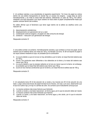 2. Un profesor plantea a sus estudiantes el siguiente experimento: “Un trozo de papel se coloca 
dentro de una esfera transparente en donde hay un exceso de oxígeno. Luego ésta se cierra 
herméticamente, y se mide la masa total del sistema, obteniendo un valor de 150 g. Por último, 
mediante una lupa expuesta a los rayos solares se hace arder el papel completamente hasta que 
quedan cenizas dentro de la esfera. 
Es válido afirmar que el fenómeno que tiene lugar dentro de la esfera se clasifica como una 
reacción de 
A. descomposición endotérmica 
B. desplazamiento con generación de luz y calor 
C. combinación entre el oxígeno y el papel con alto consumo de energía 
D. oxidación – reducción con generación de energía 
Respuesta correcta: D 
3. Una esfera similar a la anterior, herméticamente cerrada y que contiene un trozo de papel, de tal 
manera que el sistema tiene una masa de 150 g. es llevada a la luna. Si allí se expone el papel a 
los rayos solares mediante la lupa, es probable que la combustión 
A. no ocurra debido a que en la luna no hay atmósfera y por lo tanto, la masa final del sistema sea 
81 
de 150 g. 
B. ocurra, sus productos sean diferentes a los obtenidos en la tierra y la masa del sistema sea 
menor que 150 g. 
C. no ocurra debido a que la energía radiante en la luna es menor que en la tierra; sin embargo, 
es probable que la masa final del sistema sea menor que 150 g. 
D. ocurra en las mismas condiciones que en la tierra y la masa final de la esfera sea de 150 g. 
Respuesta correcta: D 
4. Un estudiante toma 25 ml de solución de un ácido y los mezcla con 25 ml de solución de una 
base. Luego coloca dos trozos de papel tornasol en la mezcla, uno rojo y uno azul, observando que 
el azul se vuelve rojo y el rojo no cambia de color. Es correcto que el estudiante concluya que 
A. la mezcla contiene más iones hidronio que hidróxido 
B. cuando un ácido y una base reaccionan, se forma agua, por lo que la solución debe ser neutra 
C. la mezcla contiene más iones hidróxido que hidronio 
D. cuando un ácido y una base reaccionan, se forma agua y otro ácido, por lo que la solución 
debe ser ácida 
Respuesta correcta: A 
 