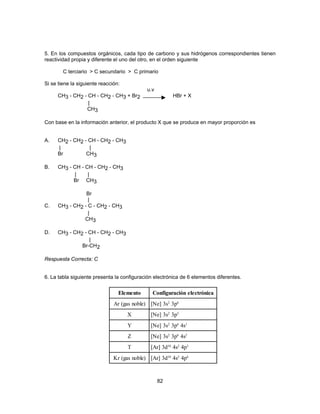 5. En los compuestos orgánicos, cada tipo de carbono y sus hidrógenos correspondientes tienen 
reactividad propia y diferente el uno del otro, en el orden siguiente 
C terciario > C secundario > C primario 
82 
Si se tiene la siguiente reacción: 
u.v 
CH3 - CH2 - CH - CH2 - CH3 + Br2 HBr + X 
| 
CH3 
Con base en la información anterior, el producto X que se produce en mayor proporción es 
A. CH2 - CH2 - CH - CH2 - CH3 
| | 
Br CH3 
B. CH3 - CH - CH - CH2 - CH3 
| | 
Br CH3 
Br 
| 
C. CH3 - CH2 - C - CH2 - CH3 
| 
CH3 
D. CH3 - CH2 - CH - CH2 - CH3 
| 
Br-CH2 
Respuesta Correcta: C 
6. La tabla siguiente presenta la configuración electrónica de 6 elementos diferentes. 
Elemento Configuración electrónica 
Ar (gas noble) [Ne] 3s2 3p6 
X [Ne] 3s2 3p5 
Y [Ne] 3s2 3p6 4s1 
Z [Ne] 3s2 3p6 4s2 
T [Ar] 3d10 4s2 4p3 
Kr (gas noble) [Ar] 3d10 4s2 4p6 
 