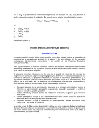 10. El SO2 se puede eliminar a elevadas temperaturas por reacción con CaO y O2 llevando el 
azufre a su máximo estado de oxidación. De acuerdo con lo anterior el producto de la reacción 
CaO(s) + SO2 (g) + 1/2O2 (g) 
85 
es 
A. CaSO4 + H2O 
B CaSO3 + H2O 
C. CaSO4 
D. CaSO3 
Respuesta Correcta: C 
PRUEBA BÁSICA PARA DIRECTIVOS DOCENTES 
GESTIÓN ESCOLAR 
La prueba gestión escolar, tiene como propósito comprobar niveles básicos y esenciales de 
conocimientos y competencias propias de la gestión y la administración en los contextos 
pedagógicos, administrativos, comunitarios y de gestión de los Proyectos Educativos 
Institucionales (PEI). 
Para lograr lo anterior, se evalúa la capacidad cognitiva del aspirante para ubicarse en el contexto 
educativo y para identificar sus problemas y responder a las exigencias propias de dicho contexto, 
en el marco de las políticas estatales. 
El aspirante enfrentará situaciones en las que se le exigirá: a) interpretar las normas, los 
programas, los contextos, los procesos pedagógicos y las dinámicas de las relaciones sociales que 
encierra la educación, b) proponer estrategias de solución a situaciones problemáticas y c) 
argumentar soluciones o disposiciones que emanen del contexto propio de la administración y de la 
gestión de la educación. Así, se evaluarán las competencias interpretativa, argumentativa y 
propositiva del aspirante, en el contexto de los siguientes ejes temáticos: 
• Conceptos básicos de la administración educativa y el proceso administrativo: Incluye la 
definición de administración, planeación, organización, ejecución, evaluación y control de 
procesos educativos, gestión y calidad. 
• Política educativa y contexto: Incluye las políticas en evaluación, en gestión y la evaluación 
institucional. 
• Gestión pedagógica: Incluye el PEI, mejoramiento educativo, diseño curricular, evaluación, 
gestión de la acción pedagógica y clima de aprendizaje. 
• Desarrollo humano: incluye el desarrollo de potencialidades, actores educativos, clima 
institucional y resolución de conflictos. 
La prueba consta de 40 preguntas de selección múltiple con única respuesta. Cada enunciado está 
diseñado de manera tal que el evaluado se encuentre frente a situaciones críticas de gestión, ante 
las cuales deberá poner en juego sus competencias para seleccionar la opción que refleje el 
comportamiento que podría realizar. 
 