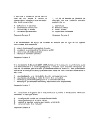 87 
6. Para que la planeación que se hace al 
inicio del año escolar le permita al 
establecimiento educativo orientar su acción, 
debe definir, con prioridad 
A. las funciones de los cargos 
B. los canales de comunicación 
C. los conflictos y su análisis 
D. los objetivos y sus recursos 
Respuesta Correcta: D 
7. Uno de los servicios de bienestar del 
alumnado que una institución educativa 
puede brindar es 
A. odontología 
B. biblioteca pública 
C. visita a museos 
D. organización de bazares 
Respuesta Correcta: A 
8. El fortalecimiento del equipo de docentes es esencial para el logro de los objetivos 
institucionales. Esto se alcanza 
A. a través de planes definidos desde la dirección 
B. convocando la participación en las áreas de gestión 
C. promoviendo actividades culturales 
D. editando un informativo periódico 
Respuesta Correcta: B 
9. El plan sectorial de Educación 2001 - 2004 plantea que "la investigación es un elemento crucial 
en la transformación de la práctica pedagógica y se requiere seguir apoyando este ejercicio por 
parte de los docentes, pero buscando que realmente repercute en el aula". Este planteamiento 
implica que la investigación pedagógica desarrollada desde las instituciones educativas centra su 
atención en 
A. proyectos basados en el interés de los docentes y en sus preferencias 
B. proyectos de actualidad y de moda, de interés de la comunidad 
C. estrategias que motiven la participación de la comunidad educativa 
D. metodologías que aseguren una mayor y mejor identificación de problemas 
Respuesta Correcta: D 
10. La evaluación de la gestión es un instrumento que le permite al directivo tener información 
pertinente a su labor y así mismo 
A. transformar los campos que requieren fortalecimiento 
B. seguir funcionando de la misma manera 
C. despedir a aquellas personas que no estén funcionando 
D. contar con datos de la institución 
Respuesta Correcta: A 
