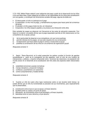 3. En 1932, Mildre Parlen elaboró unas categorías del juego a partir de la observación de los niños 
a los que daba clase. Estas categorías se basan en las capacidades de los niños para socialización 
con sus iguales, y constituyen las dimensiones sociales del juego, algunas de éstas son 
• El desocupado: el niño no participa en el juego 
• El espectador: el niño mira el juego, y mentalmente se prepara para hacer parte de la dinámica 
9 
del grupo 
• El paralelo: el niño juega al lado de otro, sin interactuar 
• Cooperativo: los niños asignan papeles y se produce una interacción entre ellos 
Esta variedad de juegos se observan con frecuencia en las aulas de educación preescolar. Con 
base en lo anterior, es posible afirmar que el juego espectador permite al niño relacionarse con los 
compañeros de un grupo, porque 
A. da la oportunidad de observar a sus compañeros, sin que nunca participe 
B. permite retirarse de los juegos, sin que esto requiera de una conversación 
C. la observación que hace sobre el juego lo anima a involucrarse al grupo 
D. posibilita la conversación de los niños en una dinámica de organización grupal 
Respuesta correcta: C 
4. Según Diana Baumrind, en la edad preescolar los padres cumplen la función de agentes 
socializadores a partir de la conjugación de dos aspectos: nutrir al niño de una multitud de 
interacciones y afectos, y hacerle comprender cómo funcionan las relaciones y la aceptación del 
mundo social. En el desarrollo de la socialización del niño estos dos aspectos están relacionados 
con 
A. estabilidad emocional y pautas normativas 
B. manejo disciplinar y proyección biológica 
C. confianza y autoritarismo con autonomía 
D. control comportamental y modelo familiar 
Respuesta correcta: A 
5. Cuando un niño de cuatro años logra mantenerse sobre un pie durante cierto tiempo, se 
puede afirmar que el niño ha incrementado la precisión de sus movimientos, pero especialmente 
que ha desarrollado 
A. coordinación entre el pie en que se apoya y el brazo derecho 
B. equilibrio entre su cuerpo y el punto de apoyo 
C. disociación de movimientos entre el pie levantado y el brazo izquierdo 
D. lateralidad entre la mano derecha y el pie derecho 
Respuesta correcta: B 
 