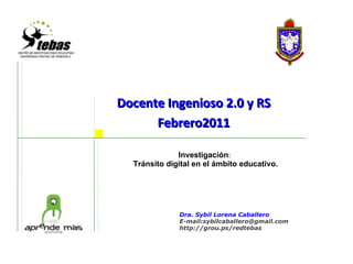 Docente Ingenioso 2.0 y RS Febrero2011     Investigación :   Tránsito digital en el ámbito educativo. Dra. Sybil Lorena Caballero E-mail:sybilcaballero@gmail.com http://grou.ps/redtebas 