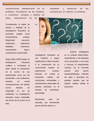 características: planteamiento de un
problema, Formulación de las hipótesis
a comprobar, recogida y análisis de
datos, interpretación de los
resultados y extracción de las
conclusiones en relación al problema.
Considerando el objeto de
estudio y finalidad de la
Investigación Educativa es
pertinente resaltar como
características propias:
Objetividad, precisión,
verificación, explicación
detallada, empirismo,
razonamiento lógico,
conclusiones provisionales.
Según Elliot (2005) hablar de
Investigación Educativa
conlleva a conceptuar la
clase desde la perspectiva
de la acción de sus
participantes como son los
estudiantes y los profesores,
teniendo en cuenta
conceptuaciones del sentido
común tratando de
mejorarlas en vez de
sustituirlas. La investigación
educativa busca desarrollar
una teoría de la acción en el
aula.
La
investigación Educativa es
una invitación a seguir
dignificando la labor docente,
a la construcción de un
conocimiento basado en
experiencias propias,
teniendo en cuenta la
diversidad cultural, las
condiciones ambientales y
características personales de
quienes participen en el
proceso de enseñanza-
aprendizaje.
Representa para los
docentes una herramienta
que le permite valorar su
práctica pedagógica
en un contexto determinado,
respondiendo a los intereses
de la comunidad y con miras
a procurar el mejoramiento
continuo. Es el momento
preciso para asumir
responsabilidades, enfrentar
los retos y demostrar los
grandes aportes que se
pueden realizar desde la
educación.
 