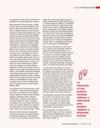 Cuadernos de Pedagogía >> n.º 489_2018 >> 69
Especial Profesión Docente
La
educación
es una
práctica
racional,
reflexiva e
intencional
pero
también
subjetiva y
altamente
incierta
jar y aprender con otros. No es suficiente si lo
individual no sirve para potenciar lo colectivo.
Reprofesionalizar la docencia pasa, en defini-
tiva, por hacer una apuesta decidida por me-
jorar la colaboración entre docentes, aumen-
tando su capital profesional. Lo que pasa por
aumentar el capital profesional (humano, social
y decisorio) de todos los docentes individual-
mente y del centro educativo colectivamente.
Pasa por reconstruir las escuelas como comu-
nidades profesionales de aprendizaje (Bolívar
y Bolívar-Ruano, 2016), por romper la cultura
individualista y por promover la colegialidad
y el trabajo en colaboración como requisitos
básicos para la mejora y el cambio educativo.
Pasa por ser conscientes de que los grupos,
los equipos y las comunidades son muchos
más poderosos que los individuos cuando se
trata de desarrollar capital humano. Pasa por
crear una comunidad de docentes que discuta
y desarrolle sus intenciones en conjunto, con
tiempo, de modo de desarrollar un sentido
común de misión en sus escuelas (Fullan y
Hargreaves, 1996). Pasa por hacer de las es-
cuelas no sólo un lugar de aprendizaje para los
alumnos, sino también un lugar de aprendizaje
y desarrollo profesional para quienes en ella
trabajan (Bolívar, Domingo, Escudero, Rodrigo,
2007). Pasa por pensar «el centro como tarea
colectiva, convirtiéndolo en el lugar donde
se analiza, discute y decide, conjuntamente,
sobre lo que pasa y lo que se quiere lograr»
(Bolívar, 2000).
La enseñanza no es un asunto técnico. Todo
lo contrario. Es algo profundamente ligado
a la acción y a la práctica. Es una práctica
racional, reflexiva e intencional pero también
subjetiva y altamente incierta. Requiere
improvisación, conjetura, experimentación
y valoración (Marcelo, 2001), cualidades
muy alejadas de una concepción puramente
técnica de la misma. Requiere, por parte de
los profesionales, de una continua reflexión
sobre, desde y en la práctica (Schön, 1983).
Abordar los retos actuales de la educación
escolar pasa por hacer una apuesta decidida
por mejorar la colaboración entre docentes.
Es cierto, como se sostenían desde el Foro de
Sevilla, que «es necesario volver a poner de
relieve el modelo de profesional docente ligado
a un trabajo autónomo, reflexivo y comprometi-
do, lejos de la figura de un aplicador de están-
dares y normas, sujeto a perfiles profesionales
que no corresponden con el trabajo educativo»
(Imbernón, Gimeno Sacristán, Rodríguez Martí-
nez y Sured, 2017), pero sobre todo debemos
trabajar por transformar la cultura individualista
que aún impera en la mayoría de los centros
educativos por una cultura de la colegialidad y
el apoyo mutuo. La colegialidad que necesita-
mos no es lo opuesto a la individualidad.
Ante los retos educativos de nuestro tiem-
po, es cada vez más importante romper el
tradicional aislamiento del profesor en su
aula, así como la separación entre la escuela
y su entorno. Es necesario trabajar desde
la formación inicial, los periodos de induc-
ción profesional y el desarrollo profesional
continuo por una cultura de la colaboración
docente, el liderazgo distribuido, el trabajo en
redes y la implicación de toda la comunidad.
La única manera de atender al reto de la
diversidad es con diversidad. Una educación
de calidad y adaptativa no puede surgir de la
simple suma de las decisiones de los docen-
tes y otros profesionales, sino que requiere
un proyecto educativo compartido que nos
lleva al nivel y el ámbito del centro y a su
proyecto. (Fernández-Enguita, 2018). Tradi-
cionalmente la escuela ha dado respuestas
colectivas (iguales para todos) basadas en
el trabajo individual de los docentes. Ahora
debe dar respuestas individualizadas desde
el trabajo colectivo de equipos docentes.
Parafraseando el decreto de 29 de septiem-
bre de 1931, tan urgente es hoy «crear»
escuelas que asuman esta nueva cultura
escolar, como «crear» los maestros que
impulsen y sostengan esa cultura, desde
una concepción de la profesión basada en la
colaboración y el apoyo mutuo.
No hay manuales, ni cursillos para ser un
buen docente. Llegar a serlo es un proceso
largo, altamente contextual, lleno de incer-
tidumbre y conocimiento tácito. El tema es
todo menos sencillo.
 