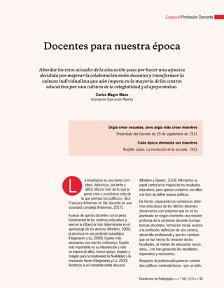 Cuadernos de Pedagogía >> n.º 489_2018 >> 63
Especial Profesión Docente
L
Docentes para nuestra época
Abordar los retos actuales de la educación pasa por hacer una apuesta
decidida por mejorar la colaboración entre docentes y transformar la
cultura individualista que aún impera en la mayoría de los centros
educativos por una cultura de la colegialidad y el apoyo mutuo.
Carlos Magro Mazo
Asociación Educación Abierta
a enseñanza es una tarea com-
pleja, «laboriosa, paciente y
difícil. Mucho más de lo que la
gente cree y muchísimo más de
lo que piensan los políticos», dice
Francisco Imbernón en Ser docente en una
sociedad compleja (Imbernón, 2017).
A pesar de que los docentes son la pieza
fundamental de los sistemas educativos y
ejercen la influencia más determinante en el
aprendizaje de los alumnos (Montero, 2006),
la docencia es una profesión paradójica
(Hargreaves y Lo, 2000). Cuanto más
necesarios son más les criticamos. Cuanto
más importante es su intervención y más
se espera de ellos, menos apoyo, respeto y
margen para la creatividad, la flexibilidad y la
innovación tienen (Hargreaves y Lo, 2000).
Asistimos a un constante doble discurso
(Montero y Gewerc, 2018). Afirmamos su
papel central en la mejora de los resultados
educativos, pero apenas contamos con ellos
a la hora de definir nuevas políticas.
De hecho, repasando las numerosas refor-
mas educativas de los últimos decenios
observamos con sorpresa que no se ha
planteado en ningún momento una revisión
profunda de la profesión docente (compe-
tencias docentes, formación inicial, acceso
a la profesión, definición de una carrera,
desarrollo profesional) y que los cambios
que se han hecho (la creación de las
facultades, el máster de educación secun-
daria...) no han generado los resultados
esperados y necesarios.
Respecto al profesorado parecen convivir
dos políticas contradictorias: «por un lado,
Urgía crear escuelas, pero urgía más crear maestros
Preámbulo del Decreto de 29 de septiembre de 1931
Cada época demanda sus maestros
Rodolfo Llopis. La revolución en la escuela. 1933
 