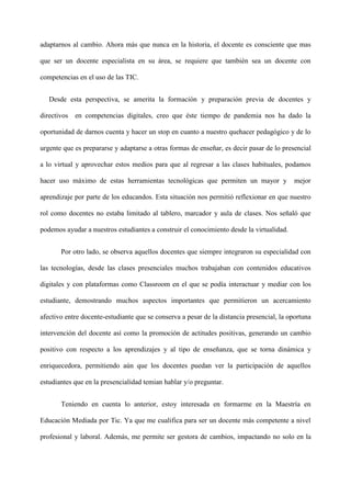 adaptarnos al cambio. Ahora más que nunca en la historia, el docente es consciente que mas
que ser un docente especialista en su área, se requiere que también sea un docente con
competencias en el uso de las TIC.
Desde esta perspectiva, se amerita la formación y preparación previa de docentes y
directivos en competencias digitales, creo que éste tiempo de pandemia nos ha dado la
oportunidad de darnos cuenta y hacer un stop en cuanto a nuestro quehacer pedagógico y de lo
urgente que es prepararse y adaptarse a otras formas de enseñar, es decir pasar de lo presencial
a lo virtual y aprovechar estos medios para que al regresar a las clases habituales, podamos
hacer uso máximo de estas herramientas tecnológicas que permiten un mayor y mejor
aprendizaje por parte de los educandos. Esta situación nos permitió reflexionar en que nuestro
rol como docentes no estaba limitado al tablero, marcador y aula de clases. Nos señaló que
podemos ayudar a nuestros estudiantes a construir el conocimiento desde la virtualidad.
Por otro lado, se observa aquellos docentes que siempre integraron su especialidad con
las tecnologías, desde las clases presenciales muchos trabajaban con contenidos educativos
digitales y con plataformas como Classroom en el que se podía interactuar y mediar con los
estudiante, demostrando muchos aspectos importantes que permitieron un acercamiento
afectivo entre docente-estudiante que se conserva a pesar de la distancia presencial, la oportuna
intervención del docente así como la promoción de actitudes positivas, generando un cambio
positivo con respecto a los aprendizajes y al tipo de enseñanza, que se torna dinámica y
enriquecedora, permitiendo aún que los docentes puedan ver la participación de aquellos
estudiantes que en la presencialidad temian hablar y/o preguntar.
Teniendo en cuenta lo anterior, estoy interesada en formarme en la Maestría en
Educación Mediada por Tic. Ya que me cualifica para ser un docente más competente a nivel
profesional y laboral. Además, me permite ser gestora de cambios, impactando no solo en la
 