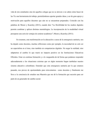 vida de mis estudiantes sino de aquellos colegas que no se atreven o no saben cómo hacer de
las Tic una herramienta de trabajo, permitiéndonos aportar grandes ideas y ser de gran apoyo y
motivación para aquellos docentes que aún no se encuentran preparados. Coincido con las
palabras de Moore y Kearsley (2011), cuando dice “La flexibilidad de los medios digitales
permite combinar y aplicar distintas metodologías. La incorporación de la modalidad virtual
presupone una serie de ventajas de carácter académico”; Moore y Kearsley (2011).
En resumen, esta trasformación en la educación a causa de la emergencia sanitaria, nos
ha dejado como docentes, muchas reflexiones como por ejemplo, la necesidad de no solo ser
un especialista en el área, sino también en competencias digitales. No negar la realidad, sino
adaptarnos al cambio lo que traerá un impacto positivo en las Instituciones Educativas
Oficiales. Estar en continua formación y a la vanguardia de tal forma que podamos responder
adecuadamente a las situaciones externas que en algún momento hagan tambalear nuestro
sistema educativo colombiano. Entender que esta emergencia sanitaria por la que estamos
pasando, nos provee de oportunidades para reinventarnos como docentes y finalmente me
lleva a la conciencia de estudiar una Maestría que me dé la formación que necesito para ser
parte de un generador de cambio social.
 