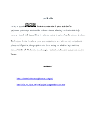 justificación
Escogí la licencia Atribución-CompartirIgual. CC BY-SA
ya que ésta permite que otros usuarios realicen cambios, adapten y desarrollen su trabajo
siempre y cuando se le den crédito y licencien sus nuevas creaciones bajo los mismos términos.
Tambien este tipo de licencia, se puede usar para cualquier proyecto, sea o no comercial, se
edite o modifique o no, siempre y cuando se cite al autor y sea publicada bajo la misma
licencia CC BY-SA 4.0. Permite también copiar y redistribuir el material en cualquier medio o
formato.
Referencia
https://creativecommons.org/licenses/?lang=es
http://sitios.ruv.itesm.mx/portales/crea/comprender/indice.htm
 