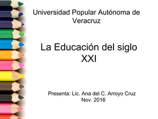 La Educación del siglo
XXI
Presenta: Lic. Ana del C. Arroyo Cruz
Nov. 2016
Universidad Popular Autónoma de
Veracruz
 