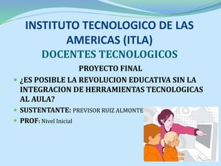 INSTITUTO TECNOLOGICO DE LAS
AMERICAS (ITLA)
DOCENTES TECNOLOGICOS
PROYECTO FINAL
 ¿ES POSIBLE LA REVOLUCION EDUCATIVA SIN LA
INTEGRACION DE HERRAMIENTAS TECNOLOGICAS
AL AULA?
 SUSTENTANTE: PREVISOR RUIZ ALMONTE
 PROF: Nivel Inicial
 