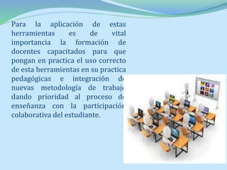 Para la aplicación de estas
herramientas es de vital
importancia la formación de
docentes capacitados para que
pongan en practica el uso correcto
de esta herramientas en su practica
pedagógicas e integración de
nuevas metodología de trabajo
dando prioridad al proceso de
enseñanza con la participación
colaborativa del estudiante.
 