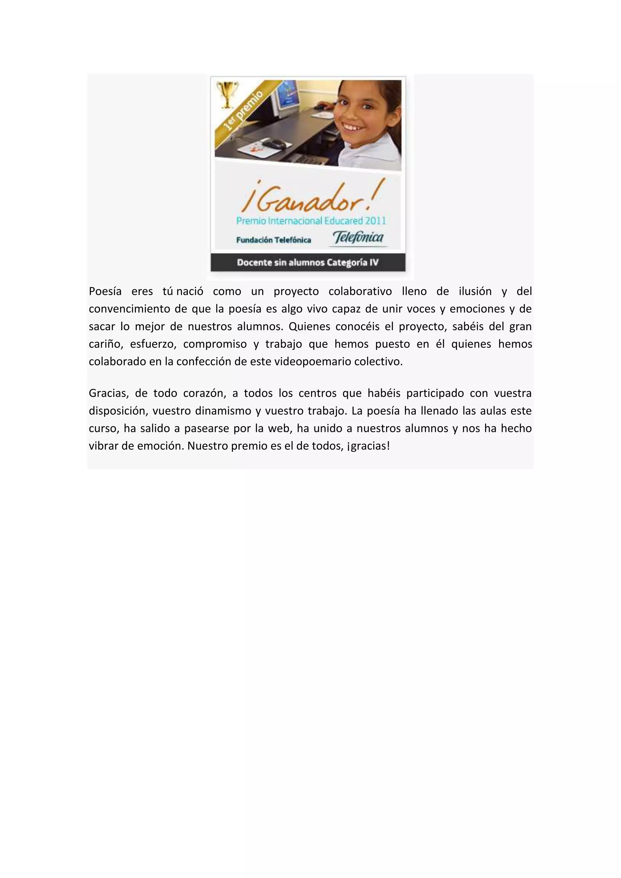 Poesía eres tú nació como un proyecto colaborativo lleno de ilusión y del
convencimiento de que la poesía es algo vivo capaz de unir voces y emociones y de
sacar lo mejor de nuestros alumnos. Quienes conocéis el proyecto, sabéis del gran
cariño, esfuerzo, compromiso y trabajo que hemos puesto en él quienes hemos
colaborado en la confección de este videopoemario colectivo.
Gracias, de todo corazón, a todos los centros que habéis participado con vuestra
disposición, vuestro dinamismo y vuestro trabajo. La poesía ha llenado las aulas este
curso, ha salido a pasearse por la web, ha unido a nuestros alumnos y nos ha hecho
vibrar de emoción. Nuestro premio es el de todos, ¡gracias!
 