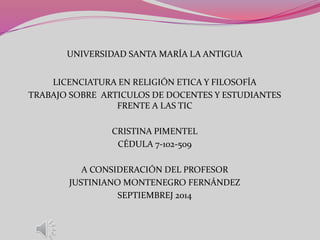 UNIVERSIDAD SANTA MARÍA LA ANTIGUA 
LICENCIATURA EN RELIGIÓN ETICA Y FILOSOFÍA 
TRABAJO SOBRE ARTICULOS DE DOCENTES Y ESTUDIANTES 
FRENTE A LAS TIC 
CRISTINA PIMENTEL 
CÉDULA 7-102-509 
A CONSIDERACIÓN DEL PROFESOR 
JUSTINIANO MONTENEGRO FERNÁNDEZ 
SEPTIEMBREJ 2014 
 